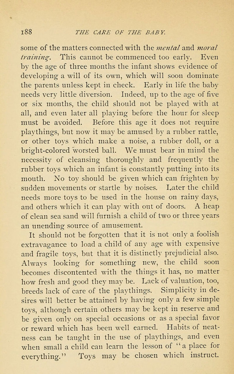 some of the matters connected with the viental and moral traini7ig. This cannot be commenced too early. Even by the age of three months the infant shows evidence of developing a will of its own, which will soon dominate the parents unless kept in check. Early in life the baby needs very little diversion. Indeed, up to the age of five or six months, the child should not be played with at all, and even later all playing before the hour for sleep must be avoided. Before this age it does not require playthings, but now it may be amused by a rubber rattle, or other toys which make a noise, a rubber doll, or a bright-colored worsted ball. We must bear in mind the necessity of cleansing thoroughly and frequently the rubber toys which an infant is constantly putting into its mouth. No toy should be given which can frighten by sudden movements or startle by noises. Eater the child needs more toys to be used in the house on rainy days, and others which it can play with out of doors. A heap of clean sea sand will furnish a child of two or three years an unending source of amusement. It should not be forgotten that it is not only a foolish extravagance to load a child of any age with expensive and fragile toys, but that it is distinctly prejudicial also. Always looking for something new, the child soon becomes discontented with the things it has, no matter how fresh and good they may be. Eack of valuation, too, breeds lack of care of the playthings. Simplicity in de- sires will better be attained by having only a few simple toys, although certain others may be kept in reserve and be given only on special occasions or as a special favor or reward which has been well earned. Habits of neat- ness can be taught in the use of playthings, and even when small a child can learn the lesson of  a place for everything. Toys may be chosen which instruct.