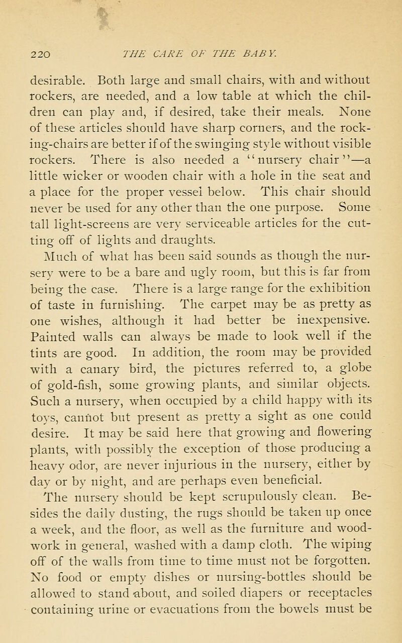 desirable. Both large and small chairs, with and without rockers, are needed, and a low table at which the chil- dren can play and, if desired, take their meals. None of these articles should have sharp corners, and the rock- ing-chairs are better if of the swinging style without visible rockers. There is also needed a nursery chair—a little wicker or wooden chair with a hole in the seat and a place for the proper vessel below. This chair should never be used for any other than the one purpose. Some tall liofht-screens are very ser\'iceable articles for the cut- ting off of lights and draughts. Much of what has been said sounds as though the nur- sery were to be a bare and ugly room, but this is far from being the case. There is a large range for the exhibition of taste in furnishing. The carpet may be as pretty as one wishes, although it had better be inexpensive. Painted walls can always be made to look well if the tints are good. In addition, the room may be provided with a canary bird, the pictures referred to, a globe of gold-fish, some growing plants, and similar objects. Such a nursery, when occupied by a child happy with its to}-s, cannot but present as pretty a sight as one could desire. It may be said here that growing and flowering plants, with possibly the exception of those producing a heavy odor, are never injurious in the nursery, either by day or by night, and are perhaps even beneficial. The nursery should be kept scrupulously clean. Be- sides the daily dusting, the rugs should be taken up once a week, and the floor, as well as the furniture and wood- work in general, washed with a damp cloth. The wiping off of the walls from time to time must not be forgotten. No food or empty dishes or nursing-bottles should be allowed to stand -about, and soiled diapers or receptacles containinor urine or evacuations from the bowels must be