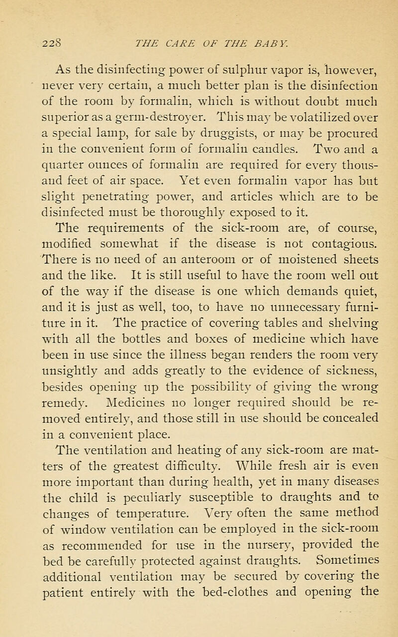 As the disinfecting power of sulphur vapor is, however, never very certain, a much better plan is the disinfection of the room by formalin, which is without doubt much superior as a germ-destroyer. This may be volatilized over a special lamp, for sale by druggists, or may be procured in the convenient form of formalin candles. Two and a quarter ounces of formalin are required for every thous- and feet of air space. Yet even formalin vapor has but slight penetrating power, and articles which are to be disinfected must be thoroughly exposed to it. The requirements of the sick-room are, of course, modified somewhat if the disease is not contagious. There is no need of an anteroom or of moistened sheets and the like. It is still useful to have the room v/ell out of the way if the disease is one which demands quiet, and it is just as well, too, to have no unnecessary furni- ture in it. The practice of covering tables and shelving with all the bottles and boxes of medicine which have been in use since the illness began renders the room very unsightly and adds greatly to the evidence of sickness, besides opening up the possibility of giving the wrong remedy. Medicines no longer required should be re- moved entirely, and those still in use should be concealed in a convenient place. The veutilation and heating of any sick-room are mat- ters of the greatest difficulty. While fresh air is even more important than during health, yet in many diseases the child is peculiarly susceptible to draughts and to changes of temperature. Very often the same method of window ventilation can be employed in the sick-room as recommended for use in the nursery, provided the bed be carefully protected against draughts. Sometimes additional ventilation may be secured by covering the patient entirely with the bed-clothes and opening the