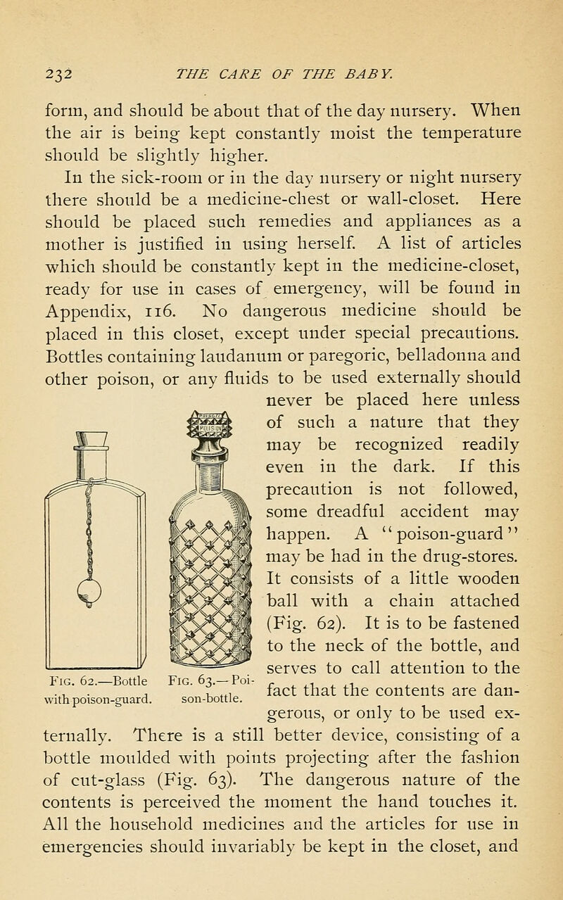 form, and should be about that of the day nursery. When the air is being kept constantly moist the temperature should be slightly higher. In the sick-room or in the day nursery or night nursery there should be a medicine-chest or wall-closet. Here should be placed such remedies and appliances as a mother is justified in using herself A list of articles which should be constantly kept in the medicine-closet, ready for use in cases of emergency, will be found in Appendix, ii6. No dangerous medicine should be placed in this closet, except under special precautions. Bottles containing laudanum or paregoric, belladonna and other poison, or any fluids to be used externally should never be placed here unless of such a nature that they may be recognized readily even in the dark. If this precaution is not followed, some dreadful accident may happen. A poison-guard may be had in the drug-stores. It consists of a little wooden ball with a chain attached (Fig. 62). It is to be fastened to the neck of the bottle, and serves to call attention to the fact that the contents are dan- gerous, or only to be used ex- ternally. There is a still better device, consisting of a bottle moulded with points projecting after the fashion of cut-glass (Fig. 63). The dangerous nature of the contents is perceived the moment the hand touches it. All the household medicines and the articles for use in emergencies should invariably be kept in the closet, and Fig. 62.—Bottle with poison-guard. Fig. 63.— Poi- son-bottle.