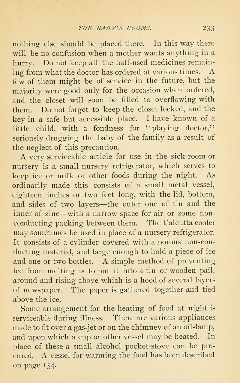 nothing else should be placed there. In this way there will be no confusion when a mother wants anything in a hurry. Do not keep all the half-used medicines remain- ing from what the doctor has ordered at various times. A few of them might be of service in the future, but the majority were good only for the occasion when ordered, and the closet will soon be filled to overflowing with them. Do not forget to keep the closet locked, and the key in a safe but accessible place. I have known of a little child, with a fondness for playing doctor, seriously drugging the baby of the family as a result of the neglect of this precaution. A very serviceable article for use in the sick-room or nursery is a small nursery refrigerator, which serves to keep ice or milk or other foods during the night. As ordinarily made this consists of a small metal vessel, eighteen inches or two feet long, with the lid, bottom, and sides of two layers—the outer one of tin and the inner of zinc—with a narrow space for air or some non- conducting packing between them. The Calcutta cooler may sometimes be used in place of a nursery refrigerator. It consists of a cylinder covered with a porous non-con- ducting material, and large enough to hold a piece of ice and one or two bottles. A simple method of preventing ice from melting is to put it into a tin or wooden pail, around and rising above which is a hood of several layers of newspaper. The paper is gathered together and tied above the ice. Some arrangement for the heating of food at night is serviceable during illness. There are various appliances made to fit over a gas-jet or on the chimney of an oil-lamp, and upon which a cup or other vessel may be heated. In place of these a small alcohol pocket-stove can be pro- cured. A vessel for warming the food has been described on page 154.