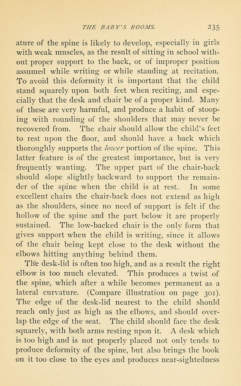 ature of the spine is likely to develop, especially in girls with weak muscles, as the result of sitting in school with- out proper support to the back, or of improper position assumed while writing or while standing at recitation. To avoid this deformity it is important that the child stand squarely upon both feet when reciting, and espe- cially that the desk and chair be of a proper kind. Many of these are very harmful, and produce a habit of stoop- ing with rounding of the shoulders that may never be recovered from. The chair should allow the child's feet to rest upon the floor, and should have a back which thoroughly supports the lower portion of the spine. This latter feature is of the greatest importance, but is very frequently wanting. The upper part of the chair-back should slope slightly backward to support the remain- der of the spine when the child is at rest. In some excellent chairs the chair-back does not extend as high as the shoulders, since no need of support is felt if the hollow of the spine and the part below it are properly sustained. The low-backed chair is the only form that gives support when the child is writing, since it allows of the chair being kept close to the desk without the elbows hitting anything behind them. Th'e desk-lid is often too high, and as a result the right elbow is too much elevated. This produces a twist of the spine, which after a while becomes permanent as a lateral curvature. (Compare illustration on page 301). The edge of the desk-lid nearest to the child should reach only just as high as the elbows, and should over- lap the edge of the seat. The child should face the desk squarely, with both arms resting upon it. A desk which is too high and is not properly placed not only tends to produce deformity of the spine, but also brings the book on it too close to the eyes and produces near-sightedness