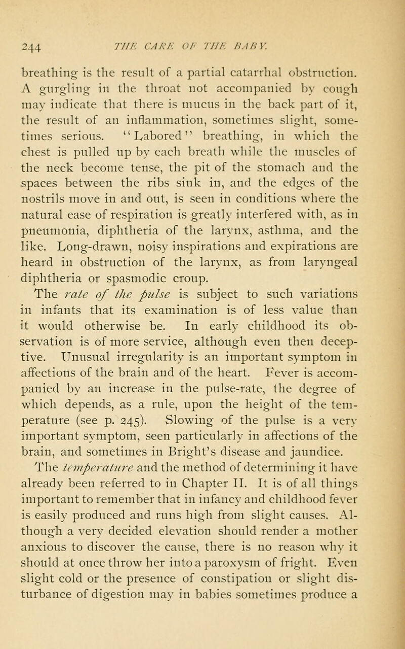 breathing- is the result of a partial catarrhal obstruction. A triirgling in the throat not accompanied by cough may indicate that there is mucus in the back part of it, the result of an inflammation, sometimes slight, some- times serious. Labored breathing, in which the chest is pulled up by each breath while the muscles of the neck become tense, the pit of the stomach and the spaces between the ribs sink in, and the edges of the nostrils move in and out, is seen in conditions where the natural ease of respiration is greatly interfered with, as in pneumonia, diphtheria of the larynx, asthma, and the like. Long-drawn, noisy inspirations and expirations are heard in obstruction of the larynx, as from laryngeal diphtheria or spasmodic croup. The rate of the pulse is subject to such variations in infants that its examination is of less value than it would otherwise be. In early childhood its ob- servation is of more service, although even then decep- tive. Unusual irregularity is an important symptom in affections of the brain and of the heart. Fever is accom- panied by an increase in the pulse-rate, the degree of which depends, as a rule, upon the height of the tem- perature (see p. 245). Slowing of the pulse is a very important symptom, seen particularly in affections of the brain, and sometimes in Bright's disease and jaundice. The tempei'atiire and the method of determining it have already been referred to in Chapter IL It is of all things important to remember that in infancy and childhood fever is easily produced and runs high from slight causes. Al- though a very decided elevation should render a mother anxious to discover the cause, there is no reason why it should at once throw her into a paroxysm of fright. Even slight cold or the presence of constipation or slight dis- turbance of digestion may in babies sometimes produce a