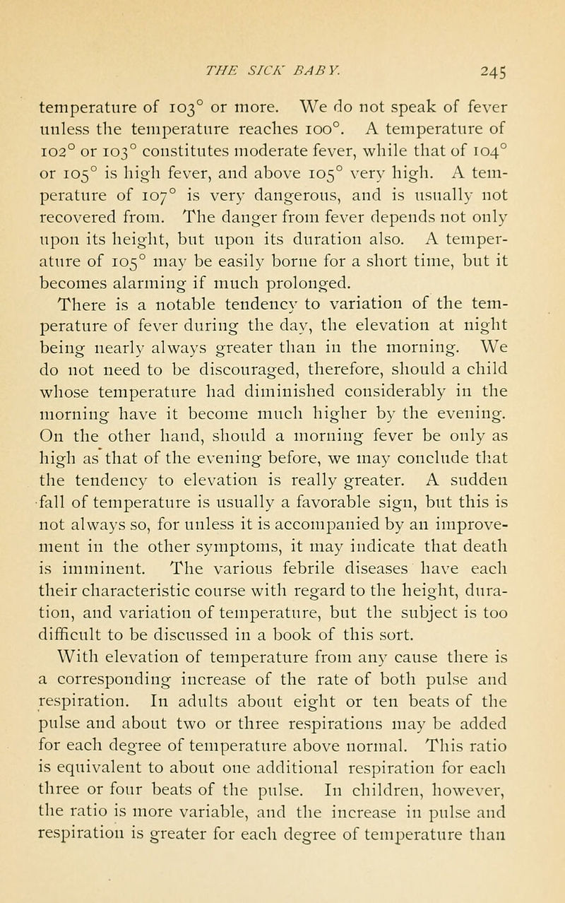 temperature of 103° or more. We do not speak of fever unless the temperature reaches 100°. A temperature of 102° or 103° constitutes moderate fever, while that of 104° or 105° is high fever, and above 105° very high. A tem- perature of 107° is very dangerous, and is usually not recovered from. The danger from fever depends not only upon its height, but upon its duration also. A temper- ature of 105° may be easily borne for a short time, but it becomes alarming if much prolonged. There is a notable tendency to variation of the tem- perature of fever during the day, the elevation at night being nearly always greater than in the morning. We do not need to be discouraged, therefore, should a child whose temperature had diminished considerably in the morning have it become much higher by the evening. On the other hand, should a morning fever be only as high as that of the evening before, we may conclude tliat the tendency to elevation is really greater. A sudden •fall of temperature is usually a favorable sign, but this is not always so, for unless it is accompanied by an improve- ment in the other symptoms, it may indicate that death is imminent. The various febrile diseases have each their characteristic course with regard to the height, dura- tion, and variation of temperature, but the subject is too difficult to be discussed in a book of this sort. With elevation of temperature from any cause there is a corresponding increase of the rate of both pulse and respiration. In adults about eight or ten beats of the pulse and about two or three respirations may be added for each degree of temperature above normal. This ratio is equivalent to about one additional respiration for each three or four beats of the pulse. In children, however, the ratio is more variable, and the increase in pulse and respiration is greater for each degree of temperature than