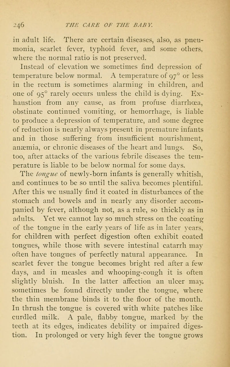 in adult life. There are certain diseases, also, as pneu- monia, scarlet fever, typhoid fever, and some others, where the normal ratio is not preserved. Instead of elevation we sometimes find depression of temperature below normal. A temperature of 97° or less in the rectum is sometimes alarming in children, and one of 95° rarely occurs unless the child is dying. Ex- haustion from any cause, as from profuse diarrhoea, obstinate continued vomiting, or hemorrhage, is liable to produce a depression of temperature, and some degree of reduction is nearly always present in premature infants and in those suffering from insufficient nourishment, anaemia, or chronic diseases of the heart and lungs. So, too, after attacks of the various febrile diseases the tem- perature is liable to be below normal for some days. The tongue of newly-born infants is generally whitish, and continues to be so until the saliva becomes plentiful. After this we usually find it coated in disturbances of the stomach and bowels and in nearly any disorder accom- panied by fever, although not, as a rule, so thick!}- as in adults. Yet we cannot lay so much stress on the coating of the tongue in the early years of life as in later vears, for children with perfect digestion often exhibit coated tongues, while those with severe intestinal catarrh may often have tongues of perfectly natural appearance. In scarlet fever the tongue becomes bright red after a few days, and in measles and whooping-cough it is often slightly bluish. In the latter affection an ulcer may, sometimes be found directly under the tongue, where the thin membrane binds it to the floor of the mouth. In thrush the tongue is covered with white patches like curdled milk. A pale, flabby tongue, marked b}- the teeth at its edges, indicates debility or impaired diges- tion. In prolonged or very high fever the tongue grows