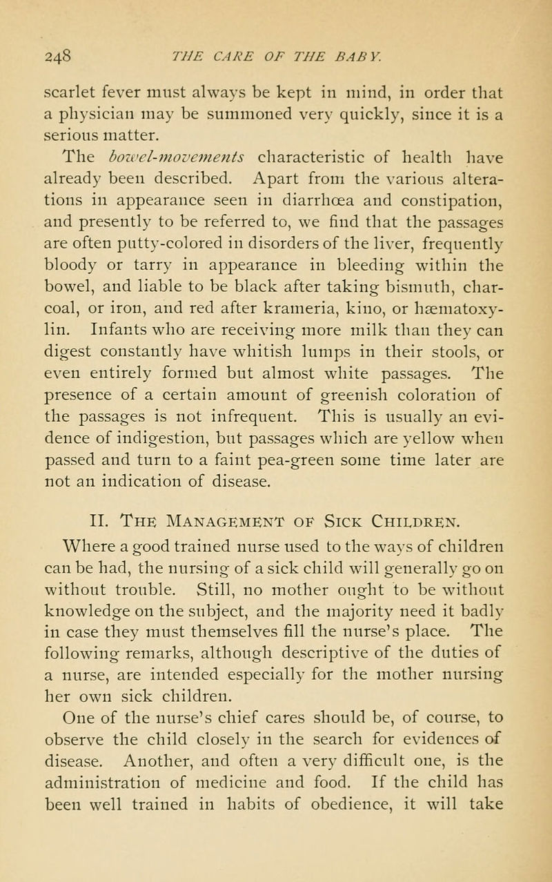 scarlet fever must always be kept in mind, in order that a physician may be summoned very quickly, since it is a serious matter. The boivel-movements characteristic of health have already been described. Apart from the various altera- tions in appearance seen in diarrhoea and constipation, and presently to be referred to, we find that the passages are often putty-colored in disorders of the liver, frequently bloody or tarry in appearance in bleeding within the bowel, and liable to be black after taking bismuth, char- coal, or iron, and red after krameria, kino, or hsematoxy- lin. Infants who are receiving more milk than they can digest constantly have whitish lumps in their stools, or even entirely formed but almost white passages. The presence of a certain amount of greenish coloration of the passages is not infrequent. This is usually an evi- dence of indigestion, but passages which are yellow when passed and turn to a faint pea-green some time later are not an indication of disease. 11. The Management of Sick Children. Where a good trained nurse used to the ways of children can be had, the nursing of a sick child will generally go on without trouble. Still, no mother ought to be without knowledge on the subject, and the majority need it badly in case they must themselves fill the nurse's place. The following remarks, although descriptive of the duties of a nurse, are intended especially for the mother nursing her own sick children. One of the nurse's chief cares should be, of course, to observe the child closely in the search for evidences of disease. Another, and often a very difficult one, is the administration of medicine and food. If the child has been well trained in habits of obedience, it will take