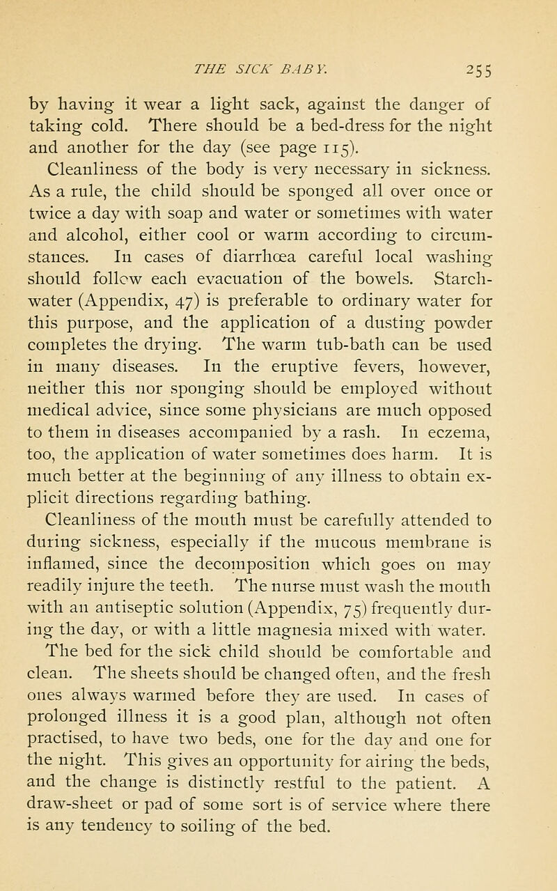 by having it wear a light sack, against the danger of taking cold. There should be a bed-dress for the night and another for the day (see page 115). Cleanliness of the body is very necessary in sickness. As a rule, the child should be sponged all over once or twice a day with soap and water or sometimes with water and alcohol, either cool or warm according to circum- stances. In cases of diarrhoea careful local washing should follow each evacuation of the bowels. Starch- water (Appendix, 47) is preferable to ordinary water for this purpose, and the application of a dusting powder completes the drying. The warm tub-bath can be used in many diseases. In the eruptive fevers, however, neither this nor sponging should be employed without medical advice, since some physicians are much opposed to them in diseases accompanied by a rash. In eczema, too, the application of water sometimes does harm. It is much better at the beginning of any illness to obtain ex- plicit directions regarding bathing. Cleanliness of the mouth must be carefully attended to during sickness, especially if the mucous membrane is inflamed, since the decomposition which goes on may readily injure the teeth. The nurse must wash the mouth with an antiseptic solution (Appendix, 75) frequently dur- ing the day, or with a little magnesia mixed with water. The bed for the sick child should be comfortable and clean. The sheets should be changed often, and the fresh ones always warmed before they are used. In cases of prolonged illness it is a good plan, although not often practised, to have two beds, one for the day and one for the night. This gives an opportunity for airing the beds, and the change is distinctly restful to the patient. A draw-sheet or pad of some sort is of service where there is any tendency to soiling of the bed.