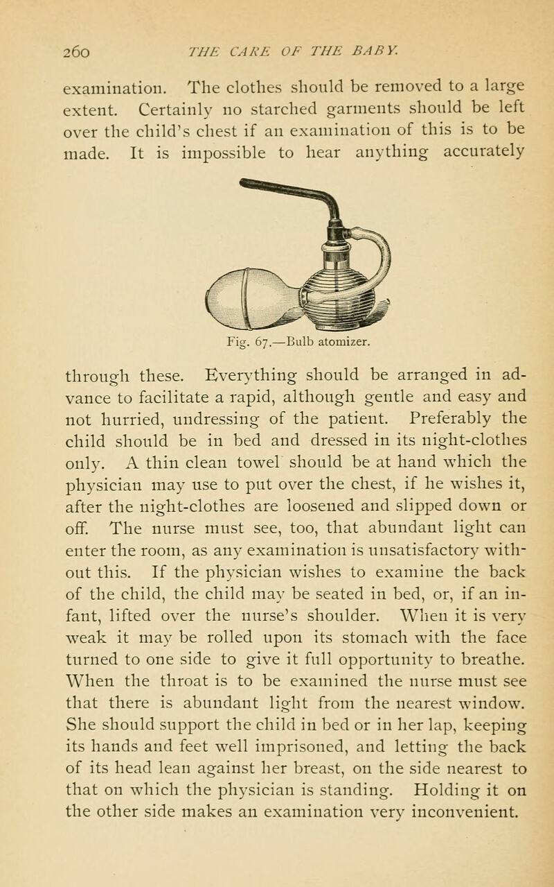 examination. The clothes should be removed to a large extent. Certainly no starched garments should be left over the child's chest if an examination of this is to be made. It is impossible to hear anything accurately Bulb atomizer. through these. Everything should be arranged in ad- vance to facilitate a rapid, although gentle and easy and not hurried, undressing of the patient. Preferably the child should be in bed and dressed in its night-clothes only. A thin clean towel should be at hand which the physician may use to put over the chest, if he wishes it, after the night-clothes are loosened and slipped down or off. The nurse must see, too, that abundant light can enter the room, as any examination is unsatisfactory with- out this. If the physician wishes to examine the back of the child, the child may be seated in bed, or, if an in- fant, lifted over the nurse's shoulder. When it is very weak it may be rolled upon its stomach with the face turned to one side to give it full opportunity to breathe. When the throat is to be examined the nurse must see that there is abundant light from the nearest window. She should support the child in bed or in her lap, keeping its hands and feet well imprisoned, and letting the back of its head lean against her breast, on the side nearest to that on which the physician is standing. Holding it on the other side makes an examination verv inconvenient.