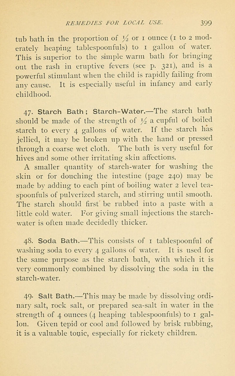 tub bath in the proportion of >^ or i ounce (i to 2 mod- erately heaping tablespoonfuls) to i gallon of water. This is superior to the simple warm bath for bringing out the rash in eruptive fevers (see p. 321), and is a powerful stimulant when the child is rapidly failing from any cause. It is especially useful in infancy and early childhood. 47. Starch Bath ; Starch-Water.—The starch bath should be made of the strength of >^ a cupful of boiled starch to every 4 gallons of water. If the starch has jellied, it may be broken up with the hand or pressed through a coarse wet cloth. The bath is very useful for hives and some other irritating shin affections. A smaller quantity of starch-water for washing the skin or for douching the intestine (page 240) may be made by adding to each pint of boiling water 2 level tea- spoonfuls of pulverized starch, and stirring until smooth. The starch should first be rubbed into a paste with a little cold water. For giving small injections the starch- water is often made decidedly thicker. 48. Soda Bath.—This consists of i tablespoonful of washing soda to every 4 gallons of water. It is used for the same purpose as the starch bath, with which it is very commonly combined by dissolving the soda in the starch-water. 49. Salt Bath.—This may be made by dissolving ordi- nary salt, rock salt, or prepared sea-salt in water in the strength of 4 ounces (4 heaping tablespoonfuls) to i gal- lon. Given tepid or cool and followed by brisk rubbing, it is a valuable toijic, especially for rickety children.