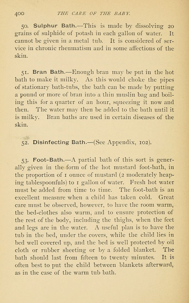 50. Sulphur Bath.—This is made by dissolving 20 grains of sulphide of potash in each gallon of water. It cannot be given in a metal tub. It is considered of ser- vice in chronic rheumatism and in some affections of the skin. 51. Bran Bath.—Enough bran may be put in the hot bath to make it milky. As this would choke the pipes of stationary bath-tubs, the bath can be made by putting a pound or more of bran into a thin muslin bag and boil- ing this for a quarter of an hour, squeezing it now and then. The water may then be added to the bath until it is milky. Bran baths are used in certain diseases of the skin. 52. Disinfecting Bath.—(See Appendix, 102). 53. Foot-Bath.—A partial bath of this sort is gener- ally given in the form of the hot mustard foot-bath, in the proportion of i ounce of mustard (2 moderately heap- ing tablespoonfuls) to i gallon of water. Fresh hot water must be added from time to time. The foot-bath is an excellent measure when a child has taken cold. Great care must be observed, however, to have the room warm, the bed-clothes also warm, and to ensure protection of the rest of the body, including the thighs, when the feet and legs are in the water. A useful plan is to have the tub in the bed, under the covers, while the child lies in bed well covered up, and the bed is well protected by oil cloth or rubber sheeting or by a folded blanket. The bath should last from fifteen to twenty minutes. It is often best to put the child between blankets afterward, as in the case of the warm tub bath.