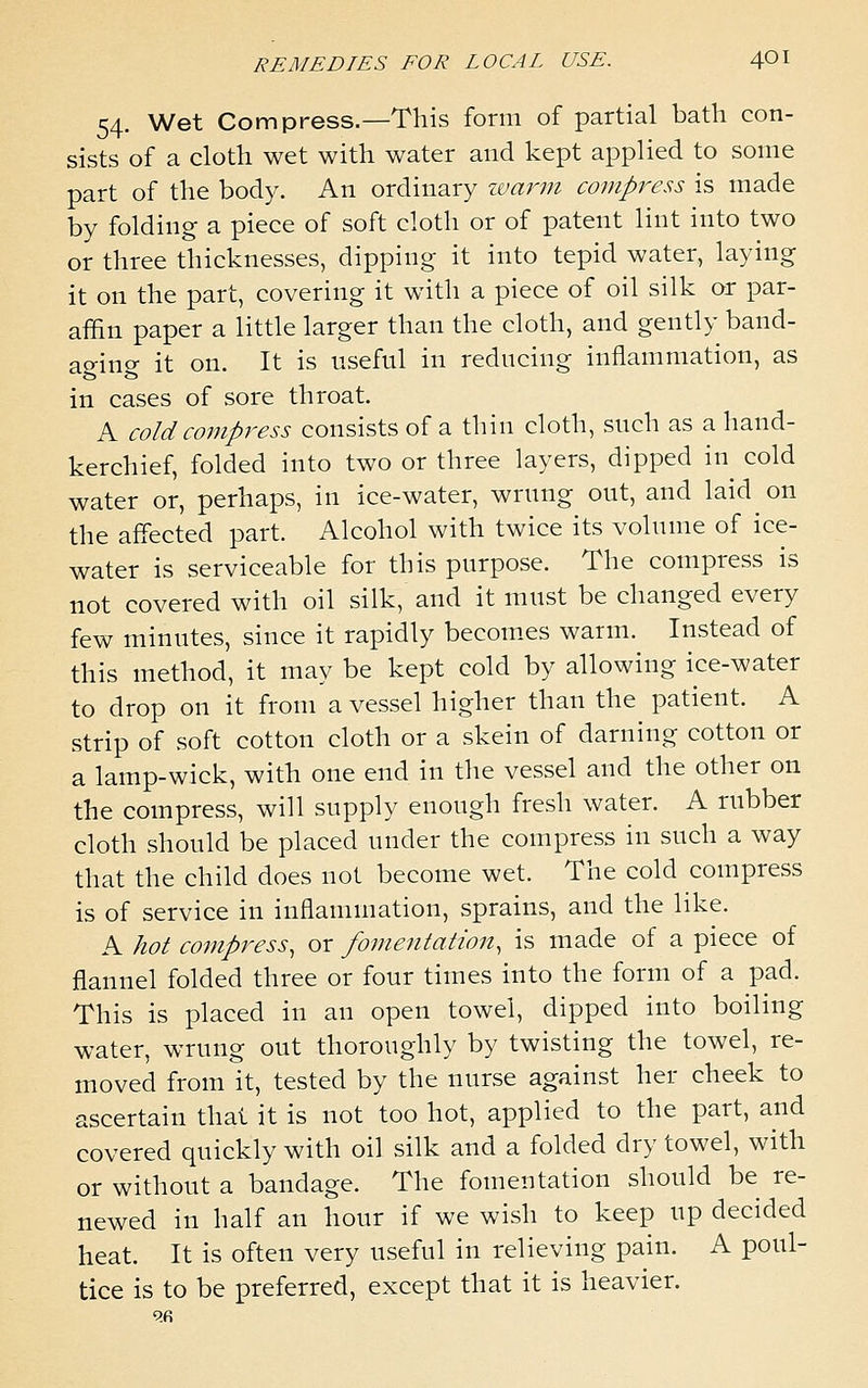 54. Wet Compress.—This form of partial bath con- sists of a cloth wet with water and kept applied to some part of the body. An ordinary zuarm compress is made by folding a piece of soft cloth or of patent lint into two or three thicknesses, dipping it into tepid water, laying it on the part, covering it with a piece of oil silk or par- affin paper a little larger than the cloth, and gently band- aging it on. It is useful in reducing inflammation, as in cases of sore throat. A cold compress consists of a thin cloth, such as a hand- kerchief, folded into two or three layers, dipped in cold water or, perhaps, in ice-water, wrung out, and laid on the affected part. Alcohol with twice its volume of ice- water is serviceable for this purpose. The compress is not covered with oil silk, and it must be changed every few minutes, since it rapidly becom.es warm. Instead of this method, it may be kept cold by allowing ice-water to drop on it from a vessel higher than the patient. A strip of soft cotton cloth or a skein of darning cotton or a lamp-wick, with one end in the vessel and the other on the compress, will supply enough fresh water. A rubber cloth should be placed under the compress in such a way that the child does not become wet. The cold compress is of service in inflammation, sprains, and the like. A hot compress, or fomentation, is made of a piece of flannel folded three or four times into the form of a pad. This is placed in an open towel, dipped into boiling water, wrung out thoroughly by twisting the towel, re- moved from it, tested by the nurse against her cheek to ascertain thai it is not too hot, applied to the part, and covered quickly with oil silk and a folded dry towel, with or without a bandage. The fomentation should be re- newed in half an hour if we wish to keep up decided heat. It is often very useful in relieving pain. A poul- tice is to be preferred, except that it is heavier.