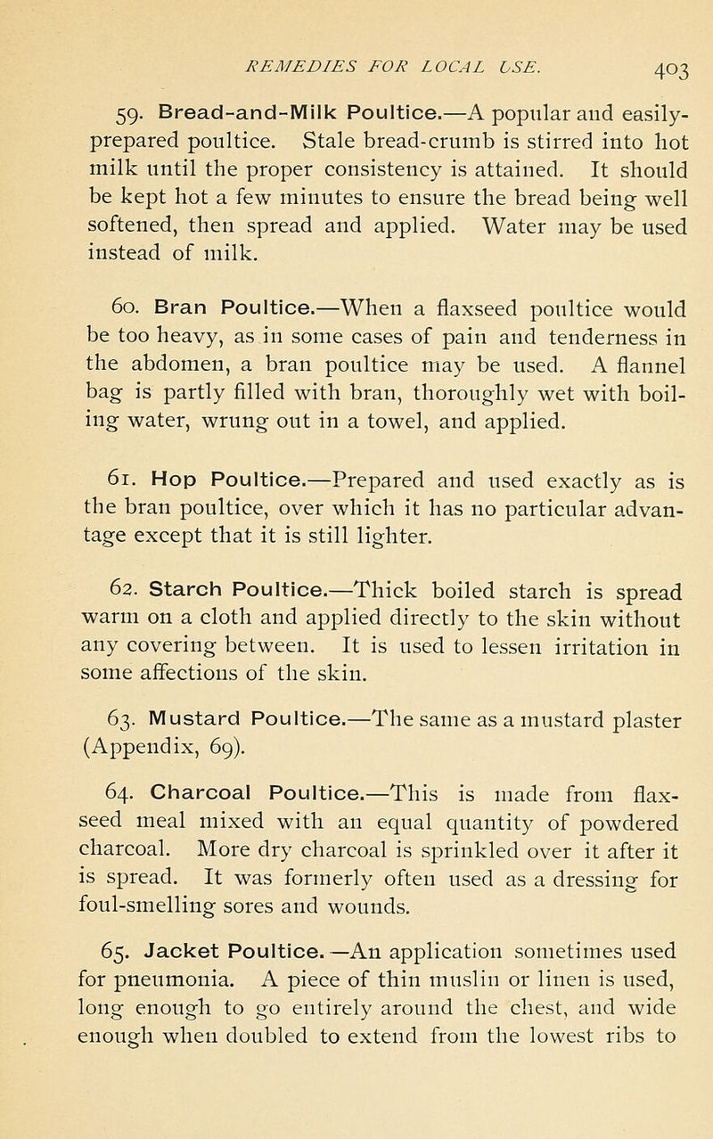 59. Bread-and-Mi Ik Poultice.—A popular and easily- prepared poultice. Stale bread-crumb is stirred into hot milk until the proper consistency is attained. It should be kept hot a few minutes to ensure the bread being well softened, then spread and applied. Water may be used instead of milk. 60. Bran Poultice.—When a flaxseed poultice would be too heavy, as in some cases of pain and tenderness in the abdomen, a bran poultice may be used. A flannel bag is partly filled with bran, thoroughly wet with boil- ing water, wrung out in a towel, and applied. 61. Hop Poultice.—Prepared and used exactly as is the bran poultice, over which it has no particular advan- tage except that it is still lighter. 62. Starch Poultice.—Thick boiled starch is spread warm on a cloth and applied directly to the skin without any covering between. It is used to lessen irritation in some affections of the skin. 63. Mustard Poultice.—The same as a mustard plaster (Appendix, 69). 64. Charcoal Poultice.—This is made from flax- seed meal mixed with an equal quantity of powdered charcoal. More dry charcoal is sprinkled over it after it is spread. It was formerly often used as a dressing for foul-smelling sores and wounds. 65. Jacket Poultice.—An application sometimes used for pneumonia. A piece of thin muslin or linen is used, long enough to go entirely around the chest, and wide enough when doubled to extend from the lowest ribs to