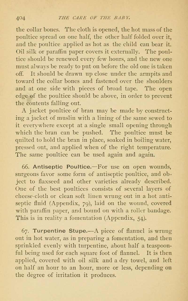 the collar bones. The cloth is opened, the hot mass of the poultice spread on one half, the other half folded over it, and the poultice applied as hot as the child can bear it. Oil silk or paraffin paper covers it externally. The poul- tice should be renewed ever}' few hours, and the new one must always be ready to put on before the old one is taken off. It should be drawn up close under the armpits and toward the collar bones and fastened over the shoulders and at one side with pieces of broad tape. The open edge of the poultice should be above, in order to prevent the contents falling out. A jacket poultice of bran may be made by construct- ing a jacket of muslin with a lining of the same sewed to it everywhere except at a single small opening through which the bran can be pushed. The poultice must be quilted to hold the bran in place, soaked in boiling water, pressed out, and applied when of the right temperature. The same poultice can be used again and again. 66. Antiseptic Poultice.—For use on open wounds, surgeons favor some form of antiseptic poultice, and ob- ject to flaxseed and other varieties already described. One of the best poultices consists of several layers of cheese-cloth or clean soft linen wrung out in a hot anti- septic fluid (Appendix, 79), laid on the wound, covered with paraffin paper, and bound on with a roller bandage. This is in reality a fomentation (Aj^pcndix, 54). 67. Turpentine Stupe.—A piece of flannel is wrung out in hot water, as in preparing a fomentation, and then sprinkled evenly with turpentine, about half a teaspoon- ful being used for each square foot of flannel. It is then applied, covered Vvitli oil silk and a dry towel, and left on half an hour to an hour, more or less, depending on the degree of irritation it produces.