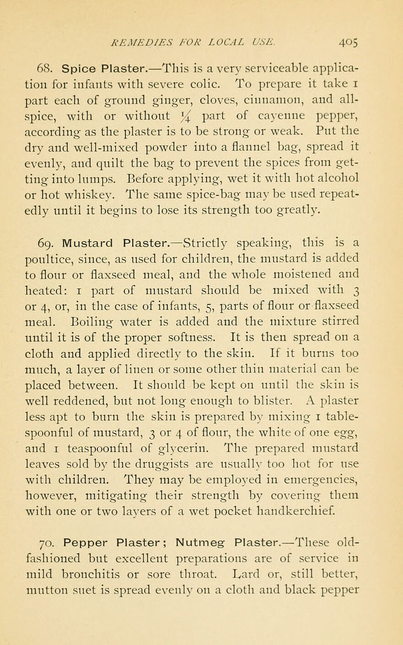 68. Spice Plaster.—This is a very serviceable applica- tion for infants with severe colic. To prepare it take i part each of ground ginger, cloves, cinnamon, and all- spice, with or without Yj^ part of cayenne pepper, according as the plaster is to be strong or weak. Put the dry and well-mixed powder into a flannel bag, spread it evenly, and quilt the bag to prevent the spices from get- ting into lumps. Before applying, wet it with hot alcohol or hot whiskey. The same spice-bag may be used repeat- edly until it begins to lose its strength too greath'. 69. Mustard Plaster.—Strictly speaking, this is a poultice, since, as used for children, the mustard is added to flour or flaxseed meal, and the whole moistened and heated: i part of mustard should be mixed with 3 or 4, or, in the case of infants, 5, parts of flour or flaxseed meal. Boiling water is added and the mixture stirred until it is of the proper softness. It is then spread on a cloth and applied directly to the skin. If it burns too much, a layer of linen or some other thin material can be placed between. It should be kept on until the skin is well reddened, but not long enough to blister. A plaster less apt to burn the skin is prepared by mixing i table- spoonful of mustard, 3 or 4 of flour, the white of one &%%^ and I teaspoonful of glycerin. The prepared mustard leaves sold by the druggists are usually too hot for use with children. They may be employed in emergencies, however, mitigating their strength by covering them with one or two layers of a wet pocket handkerchief. 70. Pepper Plaster; Nutmeg Plaster.—These old- fashioned but excellent preparations are of service in mild bronchitis or sore throat. Lard or, still better, mutton suet is spread evenly on a cloth and black pepper