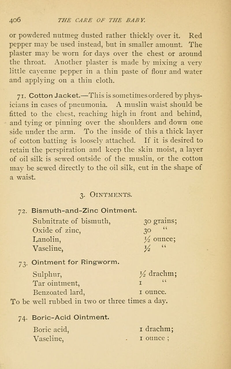 or powdered nutmeg dusted rather thickly over it. Red pepper may be used instead, but in smaller amount. The plaster may be worn for days over the chest or around the throat. Another plaster is made by mixing a very little cayenne pepper in a thin paste of flour and water and applying on a thin cloth. 71. Cotton Jacket.—This is sometimes ordered by phys- icians in cases of pneumonia. A muslin waist should be fitted to the chest, reaching high in front and behind, and tying or pinning over the shoulders and down one side under the arm. To the inside of this a thick layer of cotton batting is loosely attached. If it is desired to retain the perspiration and keep the skin moist, a layer of oil silk is sewed outside of the muslin, or the cotton may be sewed directly to the oil silk, cut in the shape of a waist. 3. OixTMEXTS. 72. Bismuth-and-Zinc Ointment. Subnitrate of bismuth, 30 grains; Oxide of zinc, 30  Lanolin, Yz ounce; Vaseline, yi  73. Ointment for Ringworm. Sulphur, Yi drachm; Tar ointment, i Benzoated lard, i ounce. To be well rubbed in \.\so or three times a day. 74. Boric-Acid Ointment. Boric acid, i drachm; Vaseline, ■ i ounce ;