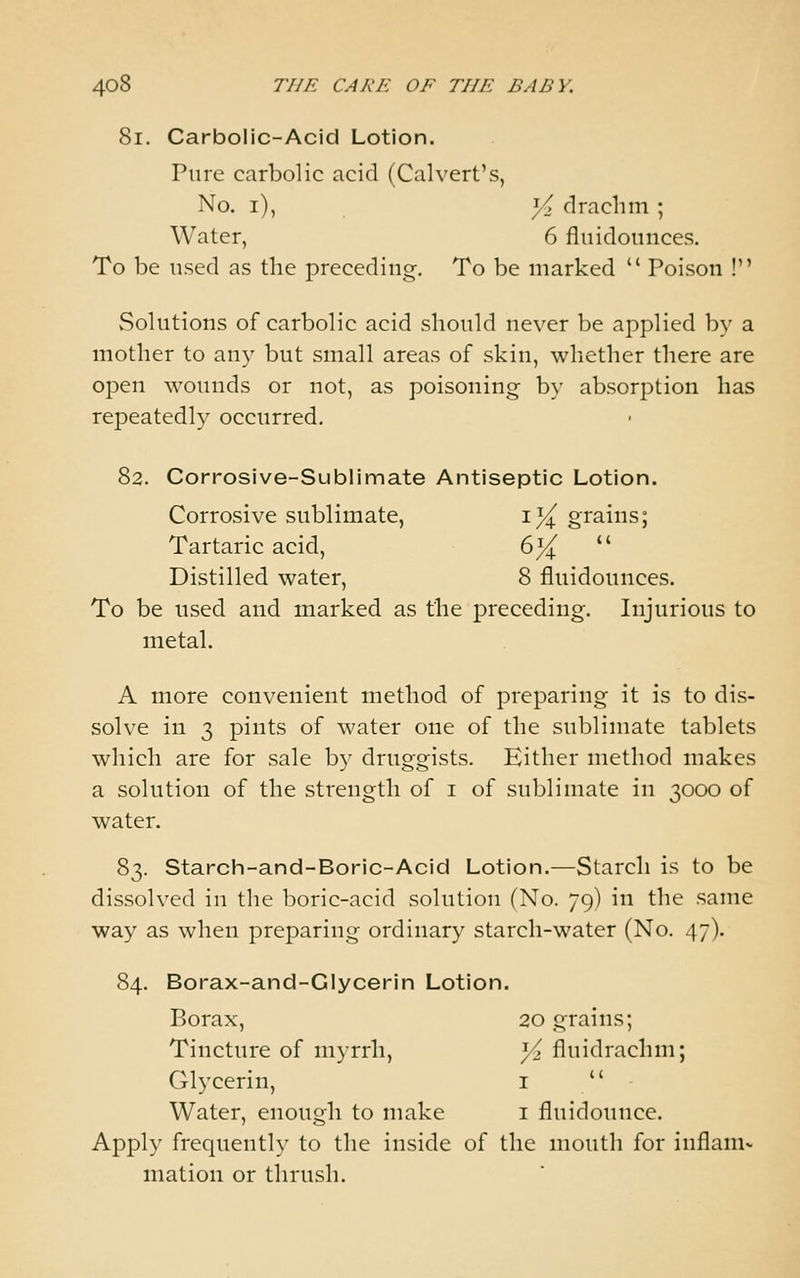 8i. Carbolic-Acid Lotion. Pure carbolic acid (Calvert's, No. i), y> drachm ; Water, 6 flnidoiinces. To be used as the preceding. To be marked  Poison ! Solutions of carbolic acid should never be applied by a mother to any but small areas of skin, whether there are ojDen wounds or not, as poisoning by absorption has repeatedly occurred. 82. Corrosive-Sublimate Antiseptic Lotion. Corrosive sublimate, i^ grains; Tartaric acid, (:>}{  Distilled water, 8 fluidounces. To be used and marked as the preceding. Injurious to metal. A more convenient method of preparing it is to dis- solve in 3 pints of water one of the sublimate tablets which are for sale by druggists. Either method makes a solution of the strength of i of sublimate in 3000 of water. 83. Starch-and-Boric-Acid Lotion.—Starch is to be dissolved in the boric-acid solution (No. 79) in the same way as when preparing ordinary starch-water (No. 47). 84. Borax-and-Glycerin Lotion. Borax, 20 grains; Tincture of myrrh, Yz fluidrachm; Glycerin, i  Water, enough to make i fluidounce. Apply frequently to the inside of the mouth for inflaniv mation or thrush.