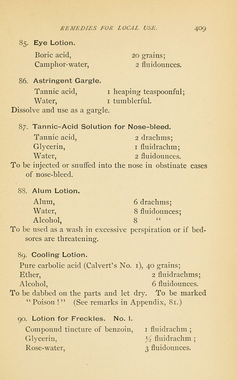 85. Eye Lotion. Boric acid, 20 grains; Camphor-water, 2 fluidouiices. 86. Astringent Gargle. Tannic acid, 1 heaping teaspoonful; Water, i tumblerfuL Dissolve and use as a gargle. 87. Tannic-Acid Solution for Nose-bleed. Tannic acid, 2 drachms; Glycerin, i fluidrachm; Water, 2 fluidounces. To be injected or snuffed into the nose in obstinate cases of nose-bleed. 88. Alum Lotion. Alum, 6 drachms; Water, 8 fluidounces; Alcohol, 8  To be used as a wash in excessive perspiration or if bed- sores are threatening. 89. Cooling Lotion. Pure carbolic acid (Calvert's No. i), 40 grains; Ether, 2 fluidrachms; Alcohol, 6 fluidounces. To be dabbed on the parts and let dry. To be marked  Poison !  (See remarks in Appendix, 81.) 90. Lotion for Freckles. No. 1. Compound tincture of benzoin, i fluidrachm ; Glycerin, }< fluidrachm ; Rose-water, 3 fluidounces.