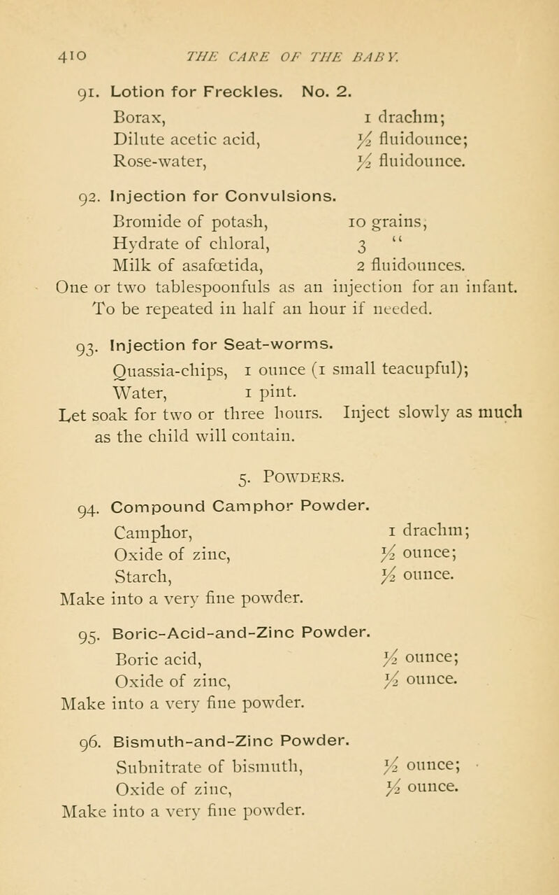 91. Lotion for Freckles. No. 2. Borax, i drachm; Dilute acetic acid, )/>. fluidounce; Rose-water, ]/> fluidounce. 92. Injection for Convulsions. Bromide of potash, 10 grains, Hydrate of chloral, 3  Milk of asafoetida, 2 fluidounces. One or two tablespoonfuls as an injection for an infant. To be repeated in half an hour if needed. 93. Injection for Seat-worms. Quassia-chips, i ounce (i small teacupful); Water, i pint. Let soak for two or three hours. Inject slowly as much as the child will contain. 5. Powders. 94. Compound Camphor Powder. Camphor, i drachm; Oxide of zinc, >^ ounce; Starch, Vi ounce. Make into a very fine powder. 95. Boric-Acid-and-Zinc Powder. Boric acid, Vz ounce; Oxide of zinc, ^ ounce. Make into a very fine powder. 96. Bismuth-and-Zinc Powder. Subnitrate of bismuth, Yi ounce; • Oxide of zinc, Vz ounce. Make into a very fine powder.