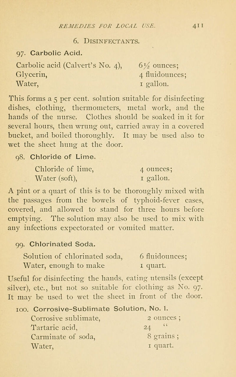 6. Disinfectants. 97. Carbolic Acid. Carbolic acid (Calvert's No. 4), 6]/i ounces; Glycerin, 4 fluidounces; Water, i gallon. This forms a 5 per cent, solution suitable for disinfecting dishes, clothing, thermometers, metal work, and the hands of the nurse. Clothes should be soaked in it for several hours, then wrung out, carried away in a covered bucket, and boiled thoroughly. It may be used also to wet the sheet hung at the door. 98. Chloride of Lime, Chloride of lime, 4 ounces; Water (soft), i gallon. A pint or a quart of this is to be thoroughly mixed with the passages from the bowels of typhoid-fever cases, covered, and allowed to stand for three hours before emptying. The solution may also be used to mix with any infectious expectorated or vomited matter. 99. Chlorinated Soda. Solution of chlorinated soda, 6 fluidounces; Water, enough to make i quart. Useful for disinfecting the hands, eating utensils (except silver), etc., but not so suitable for clothing as No. 97. It may be used to wet the sheet in front of the door. 100. Corrosive-Sublimate Solution, No. 1. Corrosive sublimate, 2 ounces ; Tartaric acid, 24 Carminate of soda, 8 grains ; Water, i quart.