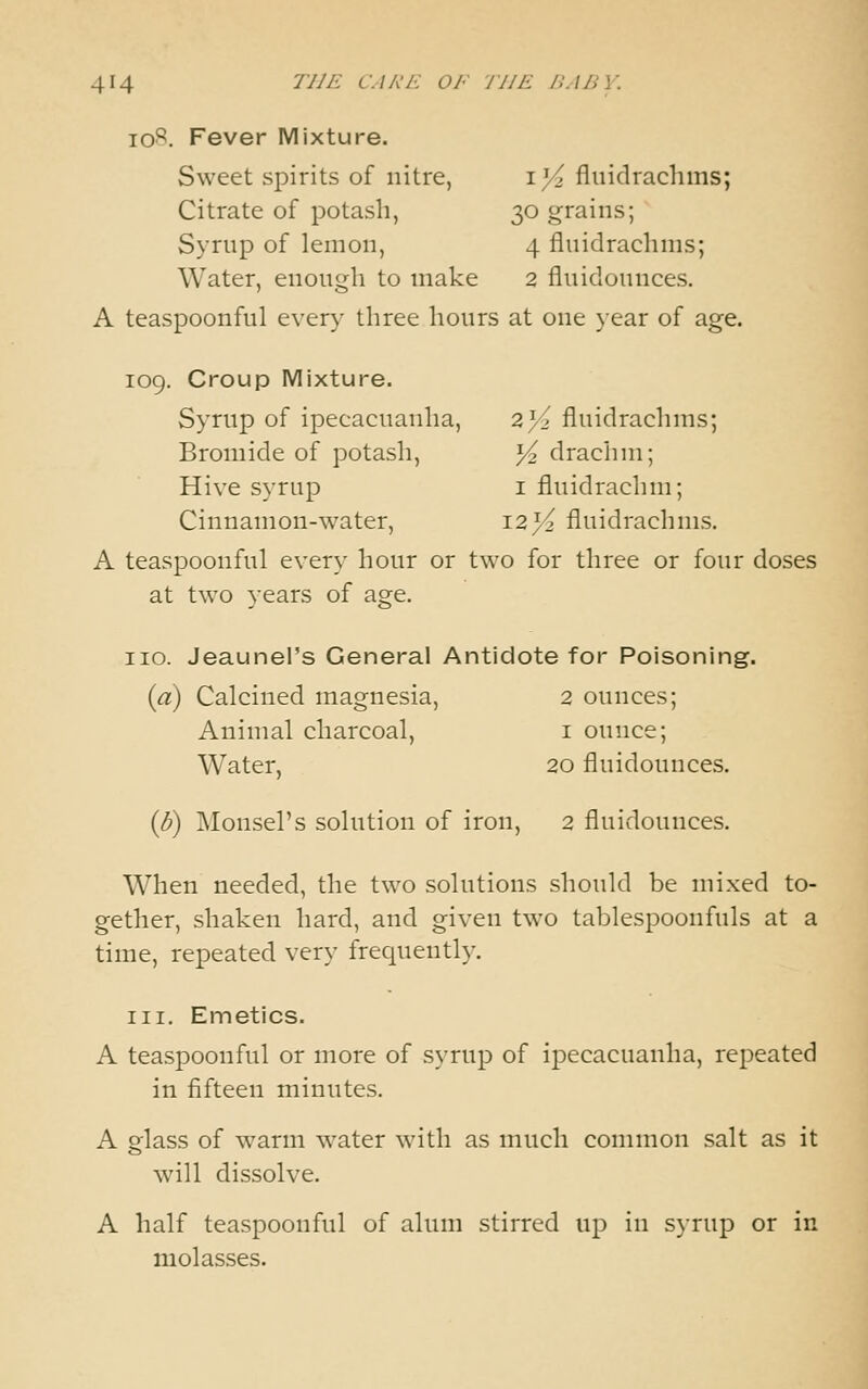id^. Fever Mixture. Sweet spirits of nitre, i^^ fluidrachms; Citrate of potash, 30 grains; Syrnp of lemon, 4 fluidrachms; Water, enough to make 2 fluidounces. A teaspoonful every three hours at one }ear of age. 109. Croup Mixture. Syrup of ipecacuanha, 2}^ fluidrachms; Bromide of potash, ^ drachm; Hive syrup i fluidrachm; Cinnamon-water, I2)^ fluidrachms. A teaspoonful every hour or two for three or four doses at two years of age. no. Jeaunel's General Antidote for Poisoning. {a) Calcined magnesia, 2 ounces; Animal charcoal, i ounce; Water, 20 fluidounces. {B) Monsel's solution of iron, 2 fluidounces. When needed, the two solutions should be mixed to- gether, shaken hard, and given two tablespoonfuls at a time, repeated very frequently. III. Emetics. A teaspoonful or more of syrup of ipecacuanha, repeated in fifteen minutes. A glass of warm water with as much common salt as it will dissolve. A half teaspoonful of alum stirred \v^ in syrup or in molasses.