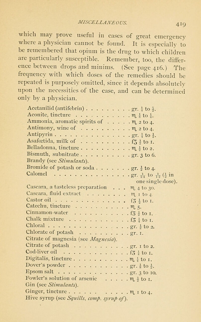 MISCELLANEOUS. 4IQ which may prove useful in cases of great emergency where a physician cannot be fonnd. It is especially to be remembered that opinni is the drug to which children are particularly susceptible. Remember, too, the differ- ence between drops and minims, (See page 416.) The frequency with which doses of the remedies should be repeated is purposely omitted, since it depends absolutely upon the necessities of the case, and can be determined only by a physician. Acetanilid (antifebrin) gr. J to 1. Aconite, tincture r(\^\\.o\. Ammonia, aromatic spirits of nt 2 to 4, Antimony, wine of ttl 2 to 4. Antipyrin , gr. 1 to i Asafoetida, milk of . . . £5 J to i. Belladonna, tincture n\^ J to 2. Bismuth, subnitrate gr. 3 to 6. Brandy (see Stwiula?its). Bromide of potash or soda gr. J to 4. Calomel gr. ^ to ^V (i in one single dose). Cascara,.a tasteless preparation ... tt^ 4 to 30. Cascara, fluid extract o 'il i to 4. Castor oil f3 ^ to i. Catechu, tincture tt\^ 5. Cinnamon-water . . . . f3 J to i. Chalk mixture f3 i to i. Chloral gr. J to 2. Chlorate of potash gr. i. Citrate of magnesia (see Mag7iesid). Citrate of potash gr. i to 2. Cod-liver oil f5 1 to i. Digitalis, tincture n\^ i to i. Dover's powder . . . gr. i to j. Epsom salt gr. 3 to 10. Fowler's solution of arsenic n\, 2 to i. Gin (see Stimulants). Ginger, tincture . ni i to 4. Hive syrup (see Squills, comp. syrup of).