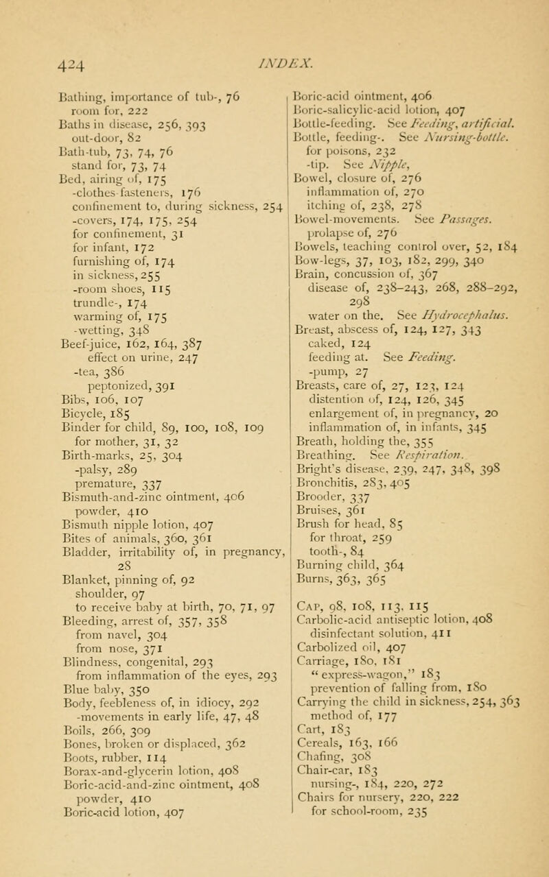 Batliing, imfortance of tub-, 76 room for, 222 Ballis in iliscase, 256, 393 out-dour, 82 Lialh-tub, 73, 74, 76 stand for, 73, 74 Bed, airing <>f, 175 -clothes fasteners, 176 confinement to, during siclcness, 254 -covers, 174, 175, 254 for confinement, 31 for infant, 172 furnisliing of, 174 in sickness, 255 -room slioes, 115 trundle-, 174 warming of, 175 -wetting, 348 Beef-juice, 162, 164, 387 effect on urine, 247 -tea, 386 peptonized, 391 Bibs, 106, 107 Bicycle, 185 Binder for child, 89, lOO, 108, 109 for mother, 31, 32 Birth-marks, 25, 304 -palsy, 289 premature, 337 Bismuth-and-zinc ointment, 406 powder, 410 Bismuth nipple lotion, 407 Bites of animals, 360, 361 Bladder, irritability of, in pregnancy, 28 Blanket, pinning of, 92 shoulder, 97 to receive baby at birth, 70, 71, 97 Bleeding, arrest of, 357, 358 from navel, 304 from nose, 371 Blindness, congenital, 293 from inflammation of the eyes, 293 Blue baby, 350 Body, feebleness of, in idiocy, 292 -movements in early life, 47, 48 Boils, 266, 309 Bones, broken or displaced, 362 Boots, rubber, 114 Borax-and-glycerin lotion, 408 Boric-acid-and-zinc ointment, 408 powder, 410 Boric-acid lotion, 407 Boric-acid ointment, 406 Jioric-salicylic-acid lotion, 407 Bottle-feeding. See Feeding, artifitial. Bottle, feeding-. See Nursing-boltlc. for poisons, 232 -tip. See Nipple, Bowel, closure of, 276 inflammation of, 270 itching of, 238, 278 Bowel-movements. See Passages. prolapse of, 276 Bowels, teaching c<jnirol over, 52, 184 Bow-legs, 37, 103, 182, 299, 340 Brain, concussion of, 367 disease of, 238-243, 268, 288-292, 298 water on the. See Hydrocephalus. Breast, abscess of, 124, 127, 343 caked, 124 feeding at. See Feeding. -pump, 27 Breasts, care of, 27, 123, 124 distention (jf, 124, 126, 345 enlargement of, in jiregnancy, 20 inflammation of, in infants, 345 Breath, holding the, 355 Breathing. See Respiration. Bright's disease, 239, 247, 34S, 398 Bronchitis, 283, 405 Brooder, 337 Bruises, 361 Brush for head, 85 for throat, 259 tooth-, 84 Burning child, 364 Burns, 363, 365 Cap, 98, 108, 113. 115 Carbolic-acid antiseptic lotion. 408 disinfectant solution, 4II Carbolized oil, 407 Carriage, 180, 181 express-wagon, 183 prevention of falling from, iSo Carry'ing the child in sickness, 254, 363 method of, 177 Cart, 183 Cereals, 163, 166 Chafing, 30S Chair-car, I S3 nursing-, 184, 220, 272 Chairs for nursery, 220, 222 for school-room, 235