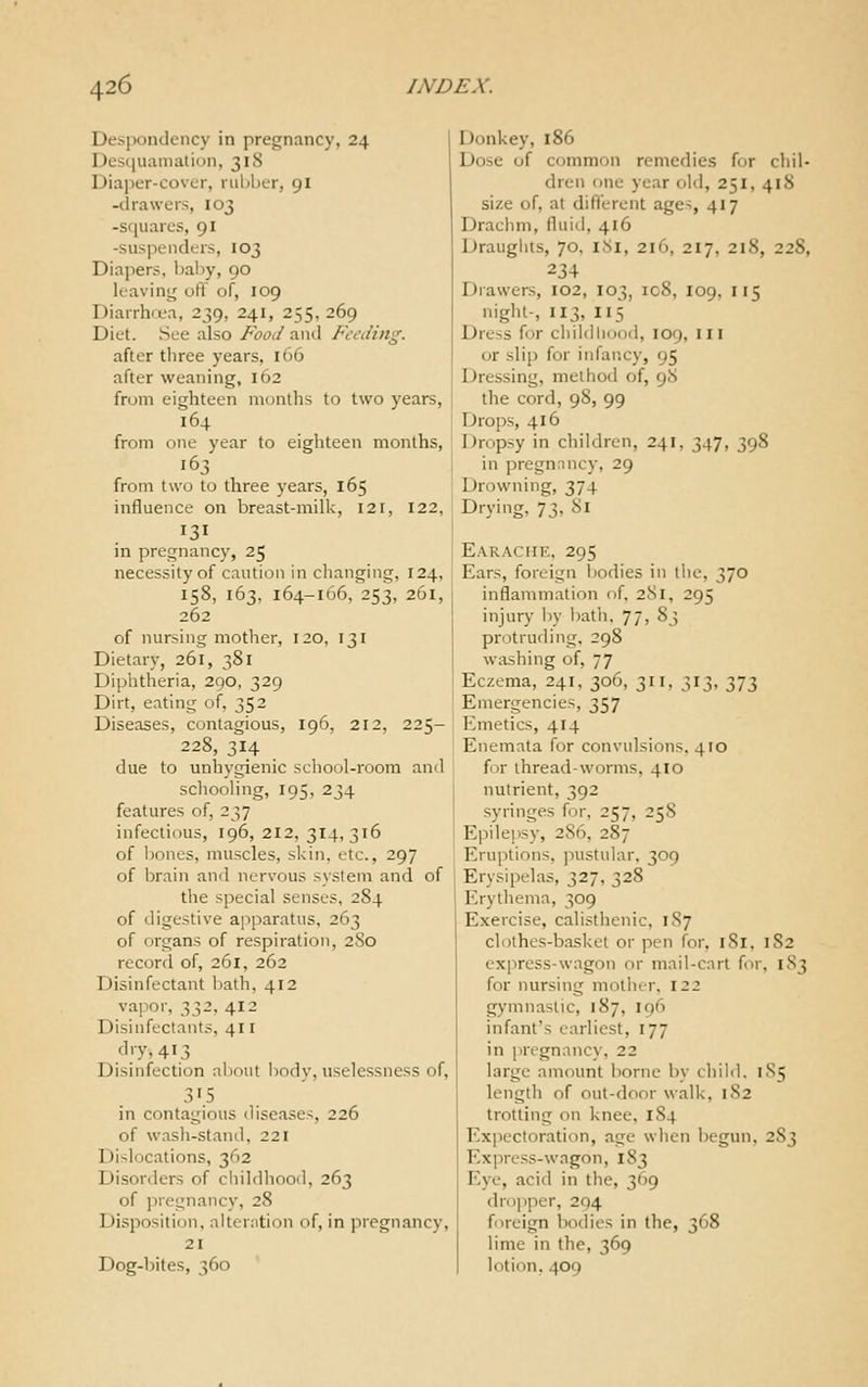 Despondency in pregnancy, 24 Desquamation, 318 Diajjer-cover, rubber, 91 -drawers, 103 -squares, 91 -suspenders, 103 Diapers, l)aby, 90 leaving oft of, 109 Dianh<ea, 239, 241, 255, 269 Diet. See also Food and Feeding. after tliree years, 166 after weaning, 162 from eighteen months to two years, 164 from one year to eighteen months, 163 from two to three years, 165 influence on breast-milk, 121, 122, 131 in pregnancy, 25 necessity of caution in changing, 124, 158, 163, 164-166, 253, 261, 262 of nursing mother, 120, 131 Dietary, 261, 381 Diphtheria, 290, 329 Dirt, eating of, 352 Diseases, contagious, 196, 212, 225- 228, 314 due to unhygienic school-room and schooling, 195, 234 features of, 237 infectious, 196, 212, 314,316 of l)oncs, muscles, skin, etc., 297 of brain and nervous system and of the special senses, 284 of digestive apparatus, 263 of organs of respiration, 280 record of, 261, 262 Disinfectant l)ath, 412 vapor, 332,412 Disinfectants, 411 d'T, 413 Disinfection about body, uselessness of, 31.5 in contagious diseases, 226 of wasli-staiid, 221 Dislocations, 362 Disorders of childhood, 263 of pregnancy, 28 Disposition, aiterntion of, in pregnancy, 21 Dog-bites, 360 Donkey, 186 Dose of common remedies for chil- dren one year old, 251, 418 size of, at difl'erent ages, 417 Drachm, fluid, 416 Draughts, 70, 181, 216, 217, 218, 228, 234 Drawers, 102, 103, 108, 109, 115 night-, 113, 115 Dress for childhood, 109, III or slip for infancy, 95 Dressing, method of, 98 the cord, 98, 99 Drops, 416 Dropsy in children, 241, 347, 398 in pregnnncy, 29 Drowning, 374 Drying, 73, 81 Earache, 295 Ears, foreign bodies in tlie, 370 inflammation of, 281, 295 injury by Ijatli, 77, 83 protruding, 298 washing of, 77 Eczema, 241, 306, 311, 313, 373 Emergencies, 357 Emetics, 414 Eiicmata for convulsions. 410 for thread-worms, 410 nutrient, 392 syringes for, 257, 25S Epilepsy, 286, 287 Eruptions, jiustular, 309 Erysipelas, 327, 328 Erythema, 309 Exercise, calisthenic, 1S7 clothcs-ba.sket or pen for, 181, 182 express-wagon or mail-cart for, 183 for nursing mother, 122 gymnastic, 187, 196 infant's earliest, 177 in pregnancy, 22 large amount borne by child. 185 length of out-door walk, 1S2 trotting on knee. 184 Expectoration, age wlien begun, 283 Express-wagon, 183 Eye, acid in the, 369 dropper, 294 foreign bodies in the, 368 lime in the, 369 lotion, 409