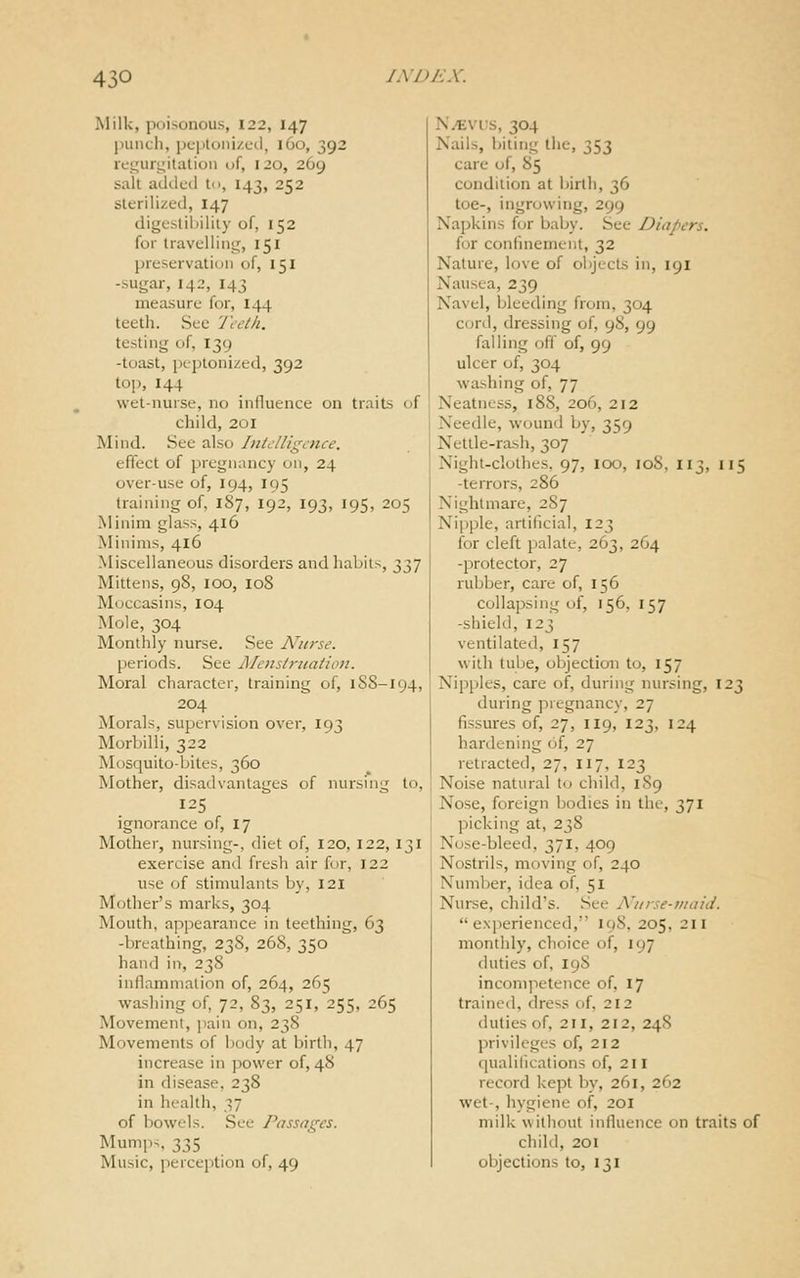 Milk, poisonous, 122, 147 punch, pc-ptoni/fd, 160, 392 rci^uri^italion of, 120, 269 salt adileil to, 143, 252 sterilized, 147 digcsliinlily of, 152 for travel!ilit;;, 151 preservation of, 151 -sugar, 142, 143 measure for, I44 teeth. See Teeth. testing of, I39 -toast, peptonized, 392 top, 144 wet-nurse, no influence on traits of child, 201 Mind. See also Inie/ligL-nce. effect of pregnancy on, 24 over-use of, 194, 195 training of, 187, 192, 193, 195, 205 Minim glass, 416 Minims, 416 Miscellaneous disorders and habits, 337 Mittens, 98, 100, 108 Moccasins, 104 Mole, 304 Monthly nurse. See Nurse. periods. See JMcnstruaiion. Moral character, training of, 1SS-194, 204 Morals, supervision over, 193 Morbilli, 322 Mosquito-bites, 360 Mother, disadvantages of nursing to, 125 ignorance of, 17 Mother, nursing-, diet of, 120, 122, 131 exercise and fresh air fur, 122 use of stimulants by, 121 Mother's marks, 304 Mouth, appearance in teething, 63 -breathing, 238, 268, 350 hand in, 238 inflammation of, 264, 265 wa.sliing of, 72, 83, 251, 255, 265 Movement, i)ain on, 238 Movements of body at birth, 47 increase in ]50\ver of, 48 in disease, 238 in health, 37 of bowels. See Passages. Mumps, 335 Music, percejition of, 49 Ni^vus, 304 Nails, biting the, 353 care of, 85 condition at birth, 36 toe-, ingrowing, 299 Napkins fur baby. See Diapers. for confinement, 32 Nature, love of objects in, 191 Nausea, 239 Navel, bleeding from, 304 cord, dressing of, 98, 99 falling oft of, 99 ulcer of, 304 washing of, 77 Neatness, 188, 206, 212 Needle, wound by, 359 Netlle-ra-sh, 307 Night-clothes, 97, 100, 108, 113, 115 -terrors, 286 Nightmare, 2S7 Nipple, artificial, 123 for cleft palate, 263, 264 -protector, 27 rubber, care of, 156 collapsing of, 156, 157 -shield, 123 ventilated, 157 with tube, objection to, 157 Nipples, care of, during nursing, 123 during pregnancy, 27 fissures of, 27, 119, 123, 124 hardening of, 27 retracted, 27, 117, 123 Noise natural U> child, 1S9 Nose, foreign bodies in the, 371 picking at, 23S Nose-bleed, 371, 409 Nostrils, moving of, 240 Number, idea of, 51 Nurse, child's. See Nurse-maid. experienced, 198, 205, 211 monthly, choice of, 197 duties of, 198 incompetence of, 17 trained, dress of, 212 duties of, 211, 212, 248 privileges of, 212 qualifications of, 211 record kept by, 261, 262 wet-, hygiene of, 201 milk without influence on traits of child, 201 objections to, 131