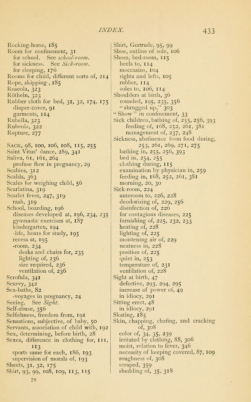 Rocking-horse, 185 Room for confinement, 31 for school. See school-room. for sickness. See Sick-room. for sleeping, 176 Rooms for child, different sorts of, 214 Rope, skipping-, 185 Roseola, 323 Rotheln, 323 Rubber cloth for bed, 31, 32, 174, 175 diaper-cover, 91 garments, 114 Rubella, 323 Rubeola, 322 Rupture, 277 Sack, 98, 100, 106, 108, 115, 255 Saint Vitus' dance, 289, 341 Saliva, 61, 161, 264 profuse flow in pregnancy, 29 Scabies, 312 Scalds, 363 Scales for weighing child, 56 Scarlatina, 319 Scarlet fever, 247, 319 rash, 319 School, boarding, 196 diseases developed at, 196, 234, 235 gymnastic exercises at, 187 kindergarten, 194 -life, hours for study, 195 recess at, 195 -room, 234 desks and chairs for, 235 lighting of, 236 size required, 236 ventilation of, 236 Scrofula, 341 Scurvy, 342 Sea-baths, 82 -voyages in pregnancy, 24 Seeing. See Sight. Self-abuse, 356 Selfishness, freedom from, 191 Sensations, subjective, of baby, 50 Servants, association of child with, 192 Sex, determining, before birth, 28 Sexes, difference in clothing for. III, sports same for each, 186, 193 supervision of morals of, 193 Sheets, 31, 32, 175 Shirt, 93, 99, 108, 109, 113, 115 28 Shirt, Gertrude, 95, 99 Shoe, outline of sole, 106 Shoes, bed-room, 115 heels to, 114 moccasins, 104 rights and lefts, 105 rubber, 114 soles to, 106, 114 Shoulders at birth, 36 rounded, 195, 235, 356 shrugged up, 303 Show in confinement, t,t, Sick children, bathing of, 255, 256, 393 feeding of, 168, 252, 261, 381 management of, 237, 248 Sickness, abstinence from food during, 253, 261, 269, 271, 275 bathing in, 255, 256, 393 bed in, 254, 255 clothing during, 115 examination by physician in, 259 feeding in, 168, 252, 261, 381 morning, 20, 30 Sick-room, 224 anteroom to, 226, 228 deodorizing of, 229, 256 disinfection of, 226 for contagious diseases, 225 furnishing of, 225, 232, 233 heating of, 228 lighting of, 225 moistening air of, 229 neatness in, 228 position of, 225 quiet in, 253 temperature of, 231 ventilation of, 228 Sight at birth, 47 defective, 293, 294, 295 increase of power of, 49 in idiocy, 291 Sitting erect, 48 in idiocy, 291 Skating, 185 Skin, chapping, chafing, and cracking of, 308 color of, 34, 35, 239 irritated by clothing, 88, 306 moist, relation to fever, 346 necessity of keeping covered, 87, 109 roughness of, 308 scraped, 359 shedding of, 35, 318