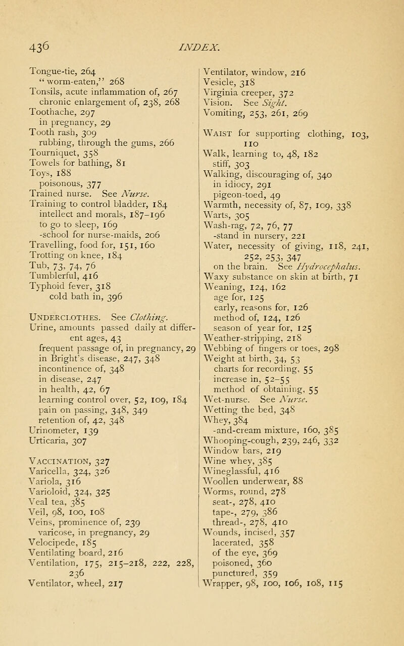 Tongue-tie, 264 worm-eaten, 268 Tonsils, acute intiammation of, 267 chronic enlargement of, 238, 268 Toothache, 297 in pregnancy, 29 Tooth rash, 309 rubbing, through the gums, 266 Tourniquet, 358 Towels for bathing, 81 Toys, 188 poisonous, 377 Trained nurse. See Nurse. Training to control bladder, 184 intellect and morals, 187-196 to go to sleep, 169 -school for nurse-maids, 206 Travelling, food for, 151, 160 Trotting on knee, 184 Tub, 73, 74, 76 Tumblerful, 416 Typhoid fever, 318 cold bath in, 396 Underclothes. See Clothing. Urine, amounts passed daily at differ- ent ages, 43 frequent passage of, in pregnancy, 29 in Bright's disease, 247, 348 incontinence of, 348 in disease, 247 in health, 42, 67 learning control over, 52, 109, 184 pain on passing, 348, 349 retention of, 42, 348 Urinometer, 139 Urticaria, 307 Vaccination, 327 Varicella, 324, 326 Variola, 316 Varioloid, 324, 325 Veal tea, 385 Veil, 98, 100, 108 Veins, prominence of, 239 varicose, in pregnancy, 29 Velocipede, 185 Ventilating board, 216 Ventilation, 175, 215-218, 222, 228, 236 Ventilator, wheel, 217 Ventilator, window, 216 Vesicle, 318 Virginia creeper, 372 Vision. See Sight. Vomiting, 253, 261, 269 Waist for supporting clothing, 103, no Walk, learning to, 48, 182 stiff, 303 Walking, discouraging of, 340 in idiocy, 291 pigeon-toed, 49 Warmth, necessity of, 87, 109, 338 W^arts, 305 Wash-rag, 72, 76, 77 -stand in nursery, 221 Water, necessity of giving, 118, 241, 252, 253, 347 on the brain. See Hydrocephalus. Waxy substance on skin at birth, 71 Weaning, 124, 162 age for, 125 early, reasons for, 126 method of, 124, 126 season of year for, 125 Weather-stripping, 218 Webbing of fingers or toes, 298 Weight at birth, 34, 53 charts for recording, 55 increase in, 52-55 method of obtaining, 55 Wet-nurse. See A'lirse. Wetting the bed, 348 Whey, 384 -and-cream mixture, 160, 385 Whooping-cough, 239, 246, 332 Window bars, 219 Wine whey, 385 Wineglassful, 416 Woollen underwear, 88 Worms, round, 278 seat-, 278, 410 tape-, 279, 386 thread-, 278, 410 Wounds, incised, 357 lacerated, 358 of the eye, 369 poisoned, 360 punctured, 359 Wrapper, 98, 100, 106, 108, 115