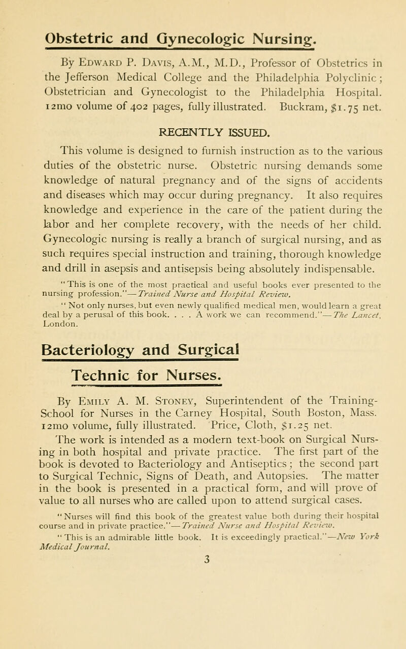 Obstetric and Gynecologic Nursing. By Edward P. Davis, A.M., M.D., Professor of Obstetrics in the Jefferson Medical College and the Philadelphia Polyclinic; Obstetrician and Gynecologist to the Philadelphia Hospital. i2mo volume of 402 pages, fully illustrated. Buckram, $1.75 net. RECENTLY ISSUED. This volume is designed to furnish instruction as to the various duties of the obstetric nurse. Obstetric nursing demands some knowledge of natural pregnancy and of the signs of accidents and diseases which may occur during pregnancy. It also requires knowledge and experience in the care of the patient during the labor and her complete recovery, with the needs of her child. Gynecologic nursing is really a branch of surgical nursing, and as such requires special instruction and training, thorough knowledge and drill in asepsis and antisepsis being absolutely indispensable. This is one of the most practical and useful books ever presented to the nursing profession.—Trained Nurse and Hospital Review.  Not only nurses, but even newly qualified medical men, would learn a great deal by a perusal of this book. ... A work we can recommend.—The Lancet, London. Bacteriology and Surgical Technic for Nurses. By Emily A. M. Stoney, Superintendent of the Training- School for Nurses in the Carney Hospital, South Boston, Mass. i2mo volume, fully illustrated. Price, Cloth, $1.25 net. The work is intended as a modern text-book on Surgical Nurs- ing in both hospital and private practice. The first part of the book is devoted to Bacteriology and Antiseptics; the second part to Surgical Technic, Signs of Death, and Autopsies. The matter in the book is presented in a practical form, and will prove of value to all nurses who are called upon to attend surgical cases.  Nurses will find this book of the greatest value both during their hospital course and in private practice.—Trained Nurse and Hospital Rcviciu. This is an admirable little book. It is exceedingly practical.—New York Medical Journal.