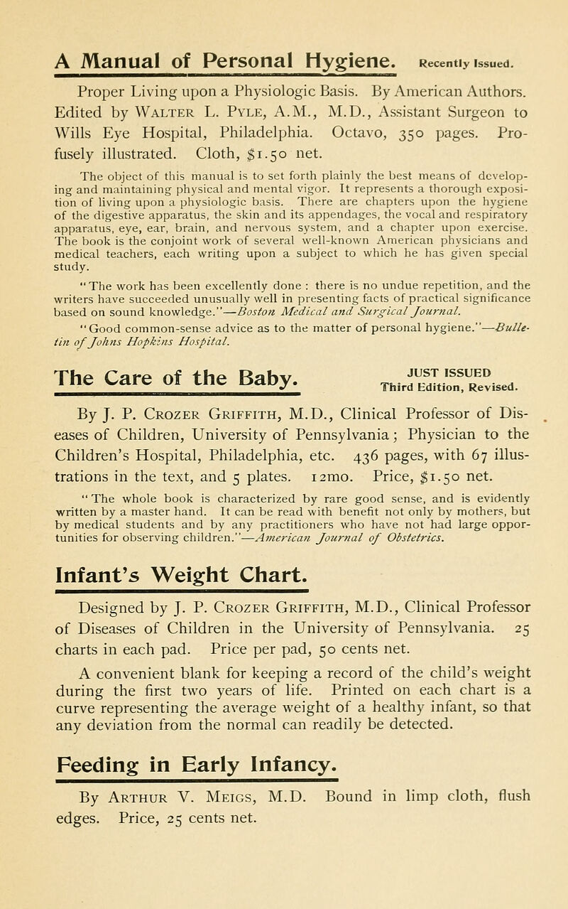 A Manual of Personal Hygiene. Recently issued. Proper Living upon a Physiologic Basis. By American Authors. Edited by Walter L. Pyle, A.M., M.D., Assistant Surgeon to Wills Eye Hospital, Philadelphia. Octavo, 350 pages. Pro- fusely illustrated. Cloth, $1.50 net. The object of this manual is to set forth plainly the best means of develop- ing and maintaining physical and mental vigor. It represents a thorough exposi- tion of living upon a physiologic basis. There are cliapters upon the hygiene of the digestive apparatus, the sliin and its appendages, the vocal and respiratory apparatus, eye, ear, brain, and nervous system, and a chapter upon exercise. The book is the conjoint work of several well-known American physicians and medical teachers, each writing upon a subject to which he has given special study. The work has been excellently done : there is no undue repetition, and the writers have succeeded unusually well in presenting facts of practical significance based on sound knowledge.—Boston Medical and Surgical Journal. Good common-sense advice as to the matter of personal hygiene.—Bulle- tin of Johns Hopkins Hospital. The Care of the Baby. ■^^S'S^^Z^. By J. P. Crozer Griffith, M.D., Clinical Professor of Dis- eases of Children, University of Pennsylvania; Physician to the Children's Hospital, Philadelphia, etc. 436 pages, w^ith 67 illus- trations in the text, and 5 plates. i2mo. Price, $1.50 net. The whole book is characterized by rare good sense, and is evidently written by a master hand. It can be read with benefit not only by mothers, but by medical students and by any practitioners who have not had large oppor- tunities for observing children.—American Journal of Obstetrics. Infantas Weight Chart. Designed by J. P. Crozer Griffith, M.D., Clinical Professor of Diseases of Children in the University of Pennsylvania. 25 charts in each pad. Price per pad, 50 cents net. A convenient blank for keeping a record of the child's weight during the first two years of life. Printed on each chart is a curve representing the average weight of a healthy infant, so that any deviation from the normal can readily be detected. Feeding in Early Infancy. By Arthur V. Meigs, M.D. Bound in limp cloth, flush edges. Price, 25 cents net.