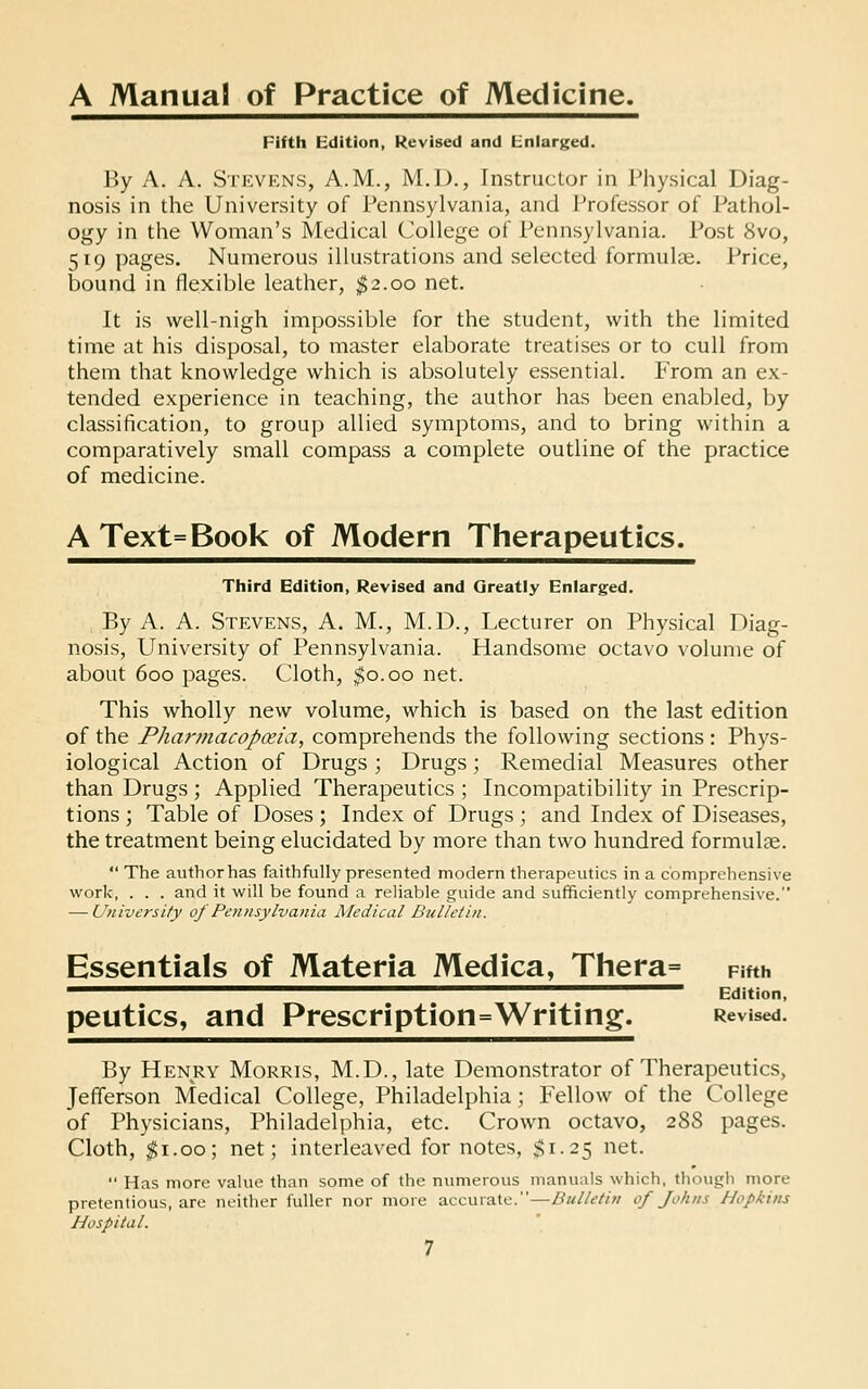 A Manual of Practice of Medicine, Fifth Edition, Revised and Enlarged. By A. A. Stevens, A.M., M.D., Instructor in Physical Diag- nosis in the University of Pennsylvania, and l^rofessor of Pathol- ogy in the Woman's Medical College of Pennsylvania. Post 8vo, 519 pages. Numerous illustrations and selected formulas. Price, bound in flexible leather, ^2.00 net. It is well-nigh impossible for the student, with the limited time at his disposal, to master elaborate treatises or to cull from them that knowledge which is absolutely essential. From an ex- tended experience in teaching, the author has been enabled, by classification, to group allied symptoms, and to bring within a comparatively small compass a complete outline of the practice of medicine. A Text=Book of Modern Therapeutics. Third Edition, Revised and Greatly Enlarged. By A. A. Stevens, A. M., M.D., Lecturer on Physical Diag- nosis, University of Pennsylvania. Handsome octavo volume of about 600 pages. Cloth, $0.00 net. This wholly new volume, which is based on the last edition of the Pharmacopxia, comprehends the following sections : Phys- iological Action of Drugs; Drugs; Remedial Measures other than Drugs ; Applied Therapeutics ; Incompatibility in Prescrip- tions ; Table of Doses ; Index of Drugs ; and Index of Diseases, the treatment being elucidated by more than two hundred formulae.  The author has faithfully presented modern therapeutics in a comprehensive work, . . . and it will be found a reliable guide and sufficiently comprehensive. — University of Pennsylvania Medical Bulletin. Essentials of Materia Medica, Thera= Fifth ^^^^■^^^^^^^^^^^^^^^^^^^■^^^^^^^^^^^^^^^^^ Edition, peutics, and Prescription=Writing. Revised. By Henry Morris, M.D., late Demonstrator of Therapeutics, Jefferson Medical College, Philadelphia; Fellow of the College of Physicians, Philadelphia, etc. Crown octavo, 288 pages. Cloth, ^i.oo; net; interleaved for notes, $1.25 net.  Has more value than some of the numerous manuals which, though more pretentious, are neither fuller nor more accurate.—Bulletin of Johns Hopkins Hospital.