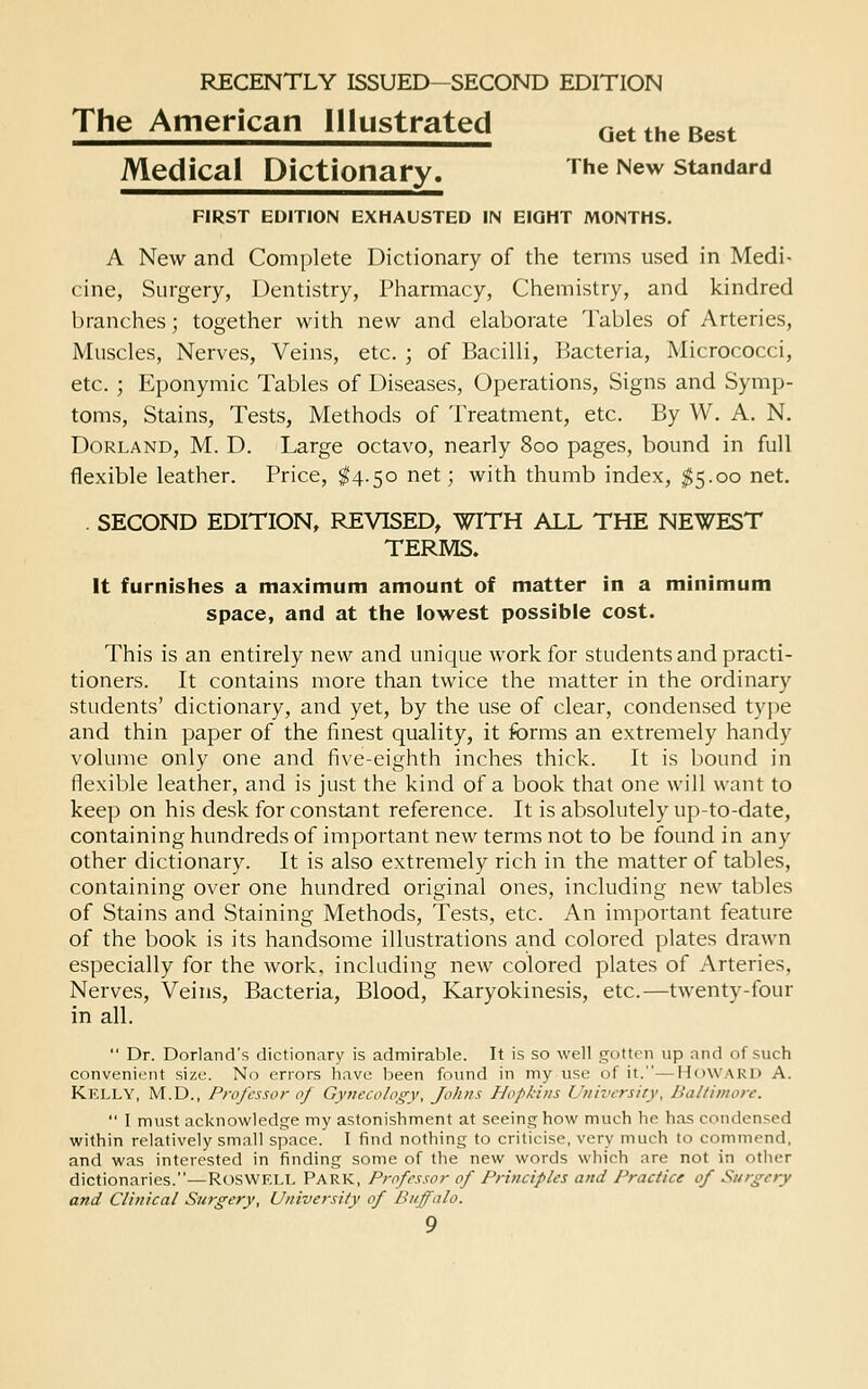 The American Illustrated Get the Best Medical Dictionary. The New standard FIRST EDITION EXHAUSTED IN EIGHT MONTHS. A New and Complete Dictionary of the terms used in Medi- cine, Surgery, Dentistry, Pharmacy, Chemistry, and kindred branches; together with new and elaborate Tables of Arteries, Muscles, Nerves, Veins, etc. ; of Bacilli, Bacteria, Micrococci, etc. ; Eponymic Tables of Diseases, Operations, Signs and Symp- toms, Stains, Tests, Methods of Treatment, etc. By W. A. N. DoRLAND, M. D. Large octavo, nearly 800 pages, bound in full flexible leather. Price, ^4.50 net; with thumb index, $5.00 net. . SECOND EDITION, REVISED, WITH ALL THE NEWEST TERMS. It furnishes a maximum amount of matter in a minimum space, and at the lowest possible cost. This is an entirely new and unique work for students and practi- tioners. It contains more than twice the matter in the ordinary students' dictionary, and yet, by the use of clear, condensed type and thin paper of the finest quality, it forms an extremely handy volume only one and five-eighth inches thick. It is bound in flexible leather, and is just the kind of a book that one will want to keep on his desk for constant reference. It is absolutely up-to-date, containing hundreds of important new terms not to be found in any other dictionary. It is also extremely rich in the matter of tables, containing over one hundred original ones, including new tables of Stains and Staining Methods, Tests, etc. An important feature of the book is its handsome illustrations and colored plates drawn especially for the work, including new colored plates of Arteries, Nerves, Veins, Bacteria, Blood, Karyokinesis, etc.—twenty-four in all.  Dr. Borland's dictionary is admirable. It is so well j^ottrn up and of such convenient size. No errors have been found in my use of it.—H()WAK1> A. Kelly, M.D., Professor of Gynecology, Johns Hopkins University, Baltimore,  I must acknowledge my astonishment at seeing how much he has condensed within relatively small space. I find nothing to criticise, very much to commend, and was interested in finding some of the new words which are not in other dictionaries.—RosWF.LL PARK, Professor of Principles and Practice of Siirgety and Clinical Surgery, University of Buffalo.