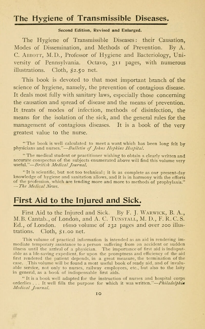 The Hygiene of Transmissible Diseases. Second Edition, Revised and Enlarged. The Hygiene of Transmissible Diseases: their Causation, Modes of Dissemination, and Methods of Prevention. By A. C. Abbott, M.D., Professor of Hygiene and Bacteriology, Uni- versity of Pennsylvania. Octavo, 31 t pages, with numerous illustrations. Cloth, $2.50 net. This book is devoted to that most important branch of the science of hygiene, namely, the prevention of contagious disease. It deals most fully with sanitary laws, especially those concerning the causation and spread of disease and the means of prevention. It treats of modes of infection, methods of disinfection, the means for the isolation of the sick, and the general rules for the management of contagious diseases. It is a book of the very greatest value to the nurse.  The book is well calculated to meet a want which has been long felt by physicians and nurses.—Bulletin of Johns Hopkins Hospital.  The medical student or practitioner wishing to obtain a clearly written and accurate conspectus of the subjects enumerated above will find this volume very useful.''—British Medical Journal.  It is scientific, but not too technical; it is as complete as our present-day knowledge of hygiene and sanitation allows, and it is in harmony with the efforts of the profession, which are tending more and more to methods of prophylaxis. — The Medical News. First Aid to the Injured and Sick. First Aid to the Injured and Sick. By F. J. Warwick, B. A., M.B. Cantab., of London, and A. C. Tunstall, M. D., F. R. C. S. Ed., of London. i6mo volume of 232 pages and over 200 illus- trations. Cloth, $1.00 net. This volume of practical information is intended as an aid in rendering im- mediate tem|)orary assistance to a person suffering from on accident or sudden illness until the arrival of a physician. The importance of first aid is indisput- able as a life-saving expedient, for upon the promptness and efficiency of the aid first rendered the patient depends, in a great measure, the termination of the case. This volume will be found a most useful book of ready aid, and of invalu- able service, not only to nurses, railway employees, etc., but also to the laity in general, as a book of indispensable first aids.  It is a book well adapted for the instruction of nurses and hospital corps orderlies ... It well fills the purpose for which it was written.—Philadelphi* Medical Journal.