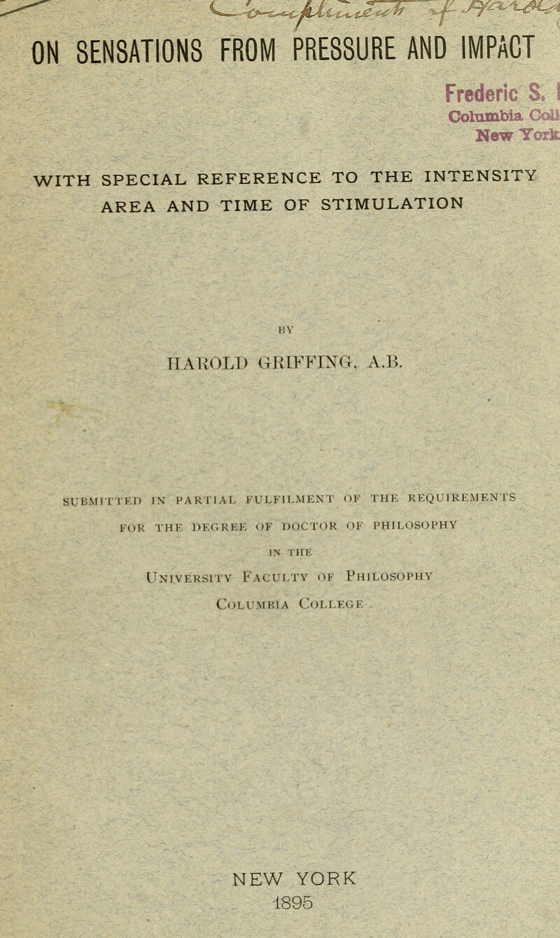 ON SENSATIONS FROM PRESSURE AND IMPACT Frederic S. I Columbia CoU New York WITH SPECIAL REFERENCE TO THE INTENSITY AREA AND TIME OF STIMULATION BY IIAKOLI) GRIFFING, A.B. SUBMITTED IN PARTIAL FULFILMENT OV THE REQUIREMENTS FOR THE DEGREE OF DOCTOR <>F PHILOSOPHY IN THE University Faculty of Philosophy Columbia College NEW YORK 1895