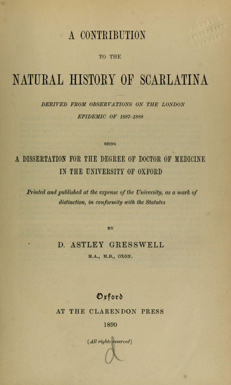 TO THE NATURAL HISTORY OF SCARLATINA DERIVED FROM OBSERVATIONS ON THE LONDON EPIDEMIC OF 1887-1888 BEING A DISSERTATION FOR THE DEGREE OF DOCTOR OF MEDICINE IN THE UNIVERSITY OF OXFORD Printed and published at tlie expense of the University, as a mark of distinction, in conformity with the Statutes BY D. ASTLEY GRESSWELL M.A., M.D., OXON. Oxford AT THE CLARENDON PRESS 1890 [All rightsmeserved]