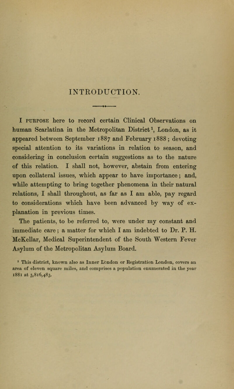 INTRODUCTION. I PURPOSE here to record certain Clinical Observations on human Scarlatina in the Metropolitan District^, London, as it appeared between September 1887 and February 1888 ; devoting special attention to its variations in relation to season, and considering in conclusion certain suggestions as to the nature of this relation, I shall not, however, abstain from entering upon collateral issues, which appear to have importance; and, while attempting to bring together phenomena in their natural relations^ I shall throughout, as far as I am able, pay regard to considerations which have been advanced by way of ex- planation in previous times. The patients, to be referred to, were under my constant and immediate care; a matter for which I am indebted to Dr. P. H. McKellar, Medical Superintendent of the South Western Fever Asylum of the Metropolitan Asylum Board. * This district, known also as Inner London or Registration London, covers an area of eleven square miles, and comprises a population enumerated in the year 1881 at 3,816,483.