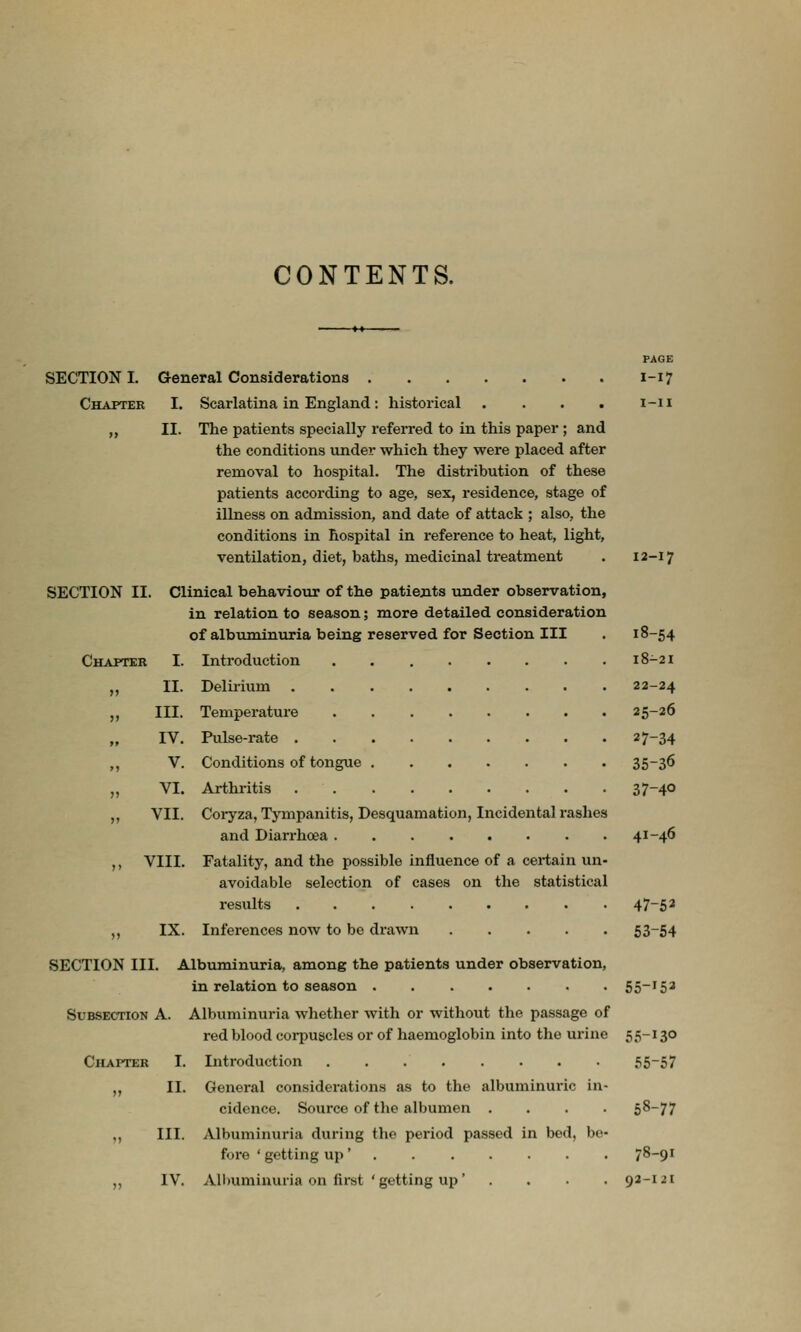CONTENTS. SECTION I. Chapter General Considerations I. Scarlatina in England : historical .... II. The patients specially referred to in this paper ; and the conditions under which they were placed after removal to hospital. The distribution of these patients according to age, sex, residence, stage of illness on admission, and date of attack ; also, the conditions in hospital in reference to heat, light, ventilation, diet, baths, medicinal treatment Clinical behaviour of the patients under observation, in relation to season; more detailed consideration of albuminuria being reserved for Section III Introduction Delirium Temperature Pulse-rate Conditions of tongue Arthritis Coryza, Tympanitis, Desquamation, Incidental rashes and Diarrhoea ,, VIII. Fatality, and the possible influence of a certain un- avoidable selection of cases on the statistical results ,, IX. Inferences now to be drawn SECTION III. Albuminuria, among the patients under observation, in relation to season Subsection A. Albuminuria whether with or without the passage of red blood corpuscles or of haemoglobin into the urine Chapter I. Ditroduction „ II. General considerations as to the albuminuric in cidence. Source of the albumen ... ,, III. Albuminuria during the period passed in bed, be fore ' getting up ' . ,, IV. Albuminuria on first ' getting up' . PAGE I-17 i-ii SECTION II CI Chapter I. II. III. IV. V. VI. VII. 12-17 18-54 18-21 22-24 25-26 27-34 35-36 37-40 41-46 47-5* 53-54 55-153 55-130 55-57 58-77 78-91 92-121