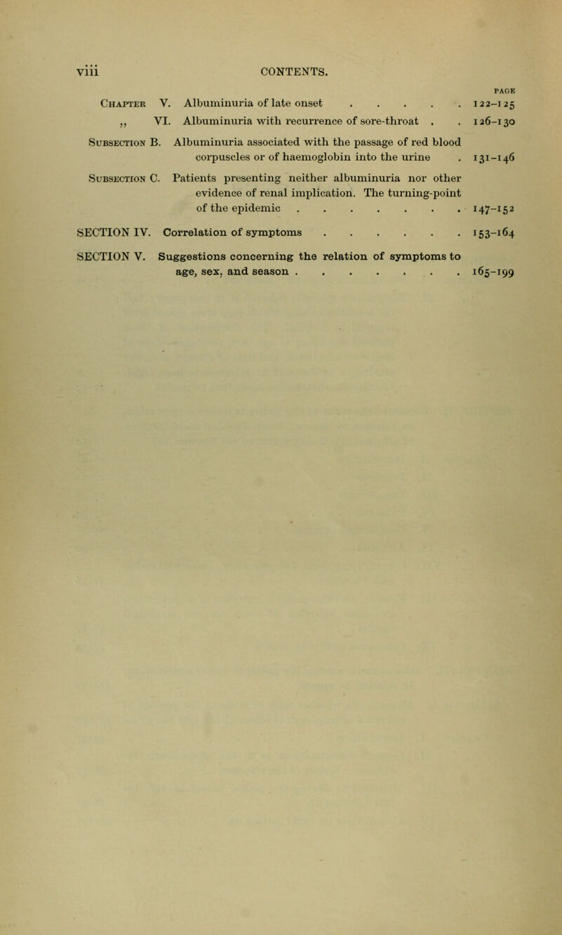 Vlll CONTENTS. PAGE Chapter V. Albuminuria of late onset ..... 122-125 „ VI. Albuminuria with recurrence of sore-throat . . 126-130 Subsection B. Albuminuria associated with the passage of red blood corpuscles or of haemoglobin into the urine . 131-146 Subsection C. Patients presenting neither albuminuria nor other evidence of renal implication. The turning-point of the epidemic 147-152 SECTION IV. Correlation of symptoms 153-164 SECTION V. Suggestions concerning the relation of symptoms to age, sex, and season 165-199