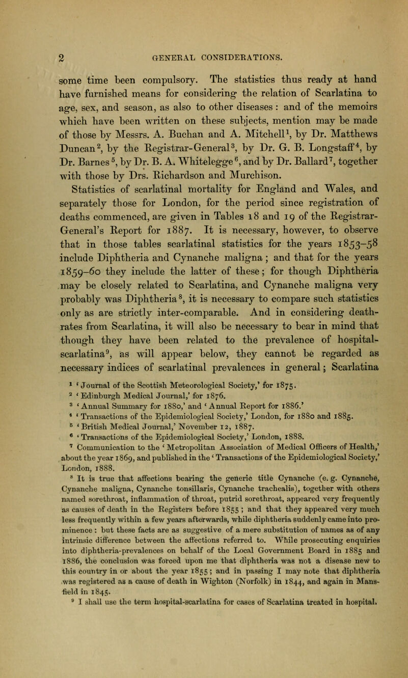 some time been compulsory. The statistics thus ready at hand have furnished means for considering^ the relation of Scarlatina to age, sex, and season, as also to other diseases : and of the memoirs which have been written on these subjects, mention may be made of those by Messrs. A. Buchan and A. MitchelP, by Dr. Matthews Duncan 2, by the Registrar-GeneraP, by Dr. G. B. LongstafF^, by Dr. Barnes ^, by Dr. B. A. Whitelegge^, and by Dr. Ballard'^, together with those by Drs. Richardson and Murchison. Statistics of scarlatinal mortality for England and Wales, and separately those for London, for the period since registration of deaths commenced, are given in Tables 18 and 19 of the Registrar- General's Report for 1887. It is necessary, however, to observe that in those tables scarlatinal statistics for the years 1853-5^ include Diphtheria and Cynanche maligna ; and that for the years 1859-60 they include the latter of these; for though Diphtheria ,may be closely related to Scarlatina, and Cynanche maligna very probably was Diphtheria^, it is necessary to compare such statistics only as are strictly inter-comparable. And in considering death- rates from Scarlatina, it will also be necessary to bear in mind that though they have been related to the prevalence of hospital- scarlatina^, as will appear below, they cannot be regarded as necessary indices of scarlatinal prevalences in general; Scarlatina * 'Journal of the Scottish Meteorological Society,' for 1875. ^ ' Edinburgh Medical Journal,' for 1876. ^ ' Annual Summary for 1880,' and ' Annual Report for 1886.' * * Transactions of the Epidemiological Society,' London, for 1880 and 1885. ^ 'British Medical Journal,' November 12, 1887. * 'Transactions of the Epidemiological Society,' London, 1888. ' Communication to the ' Metropolitan Association of Medical Officers of Health,' about the year 1869, and published in the' Transactions of the Epidemiological Society,' London, 1888. * It is true that affections bearing the generic title Cynanche (e. g. Cynanche, Cynanche maligna, Cynanche tonsillaris, Cynanche trachealis), together with others named sorethroat, inflammation of throat, putrid sorethroat, appeared very frequently as causes of death in the Registers before 1855 ; and that they appeared very much less frequently within a few years afterwards, while diphtheria suddenly came into pro- minence : but these facts are as suggestive of a mere substitution of names as of any intrinsic difference between the affections referred to. While prosecuting enquiries into diphtheria-prevalences on behalf of the Local Government Board in 1885 and 1886, the conclusion was forced upon me that diphtheria was not a disease new to this country in or about the year 1855 ; and in passing I may note that diphtheria was registered as a cause of death in Wighton (Norfolk) in 1844, ^^^ again in Mans- field in 1845. ' I shall use the term hospital-scarlatina for cases of Scarlatina treated in hospital.