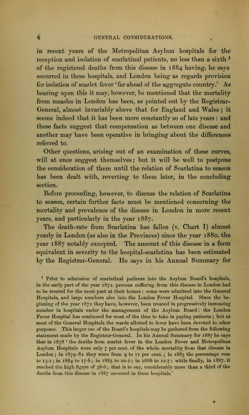 in recent years of the Metropolitan Asylum hospitals for tlie recej)tion and isolation of scarlatinal patients, no less than a sixth ^ of the reg-istered deaths from this disease in 1884 having, he says occurred in these hospitals, and London being- as regards provision for isolation of scarlet fever 'far ahead of the aggregate country,' As bearing upon this it may, however, be mentioned that the mortality from measles in London has been, as pointed out by the Registrar- General, almost invariably above that for England and Wales ; it seems indeed that it has been more constantly so of late years : and these facts suggest that compensation as between one disease and another may have been operative in bringing about the differences referred to. Other questions, arising out of an examination of these curves, will at once suggest themselves; but it will be well to postpone the consideration of them until the relation of Scarlatina to season has been dealt with, reverting to them later, in the concluding section. Before proceeding, however, to discuss the relation of Scarlatina to season, certain further facts must be mentioned concerning the mortality and prevalence of the disease in London in more recent years, and particularly in the year 1887. The death-rate from Scarlatina has fallen (v. Chart I) almost yearly in London (as also in the Provinces) since the year 1880, the year 1887 notably excepted. The amount of this disease in a form equivalent in severity to the hospital-scarlatina has been estimated by the Registrar-General. He says in his Annual Summary for ^ Prior to admission of scarlatinal patients into the Asylum Board's hospitals, in the early part of the year 1872, persons suflFering from this disease in London had to be treated for the most part at their homes : some were admitted into the General Hospitals, and large numbers also into the London Fever Hospital. Since the be- ginning of the year 1872 they have, however, been treated in progressively increasing number in hospitals under the management of the Asylum Board: the London Fever Hospital has continued for most of the time to take in paying patients ; but at most of the General Hospitals the wards allotted to fever have been devoted to other purposes. This larger use of the Board's hospitals may be gathered from the following statement made by the Registrar-General. In his Annual Summary for 1887 he says that in 1878 ' the deaths from scarlet fever in the London Fever and Metropolitan Asylum Hospitals were only 7 per cent, of the whole mortality from that disease in London ; in 1879-82 they were from 9 to 11 per cent.; in 1883 the percentage rose to 132 ; in 1884 to 17-6; in 1885 to 20-2 ; in 1886 to 22-7 ; while finally, in 1887, it reached the high figure of 36-6 ; that is to say, considerably more than a third of the deaths from this disease in 1887 occurred in these hospitals.'