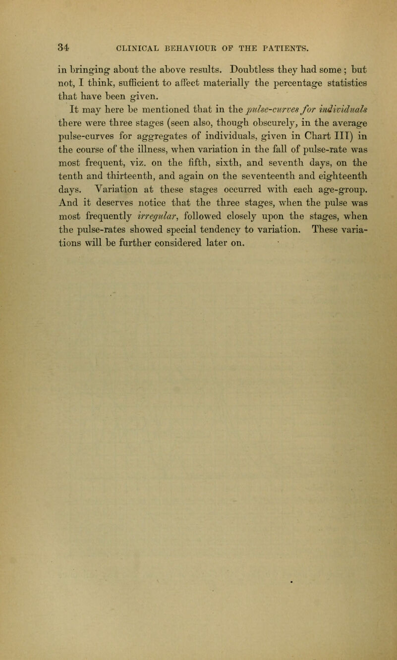 in bringing' about the above results. Doubtless they had some ; but not, I think, sufficient to affect materially the percentage statistics that have been given. It may here be mentioned that in i\ye jonhe-cnrves for individuals there were three stages (seen also, though obscurely, in the average pulse-curves for aggregates of individuals, given in Chart III) in the course of the illness, when variation in the fall of j)ulse-rate was most frequent, viz. on the fifth, sixth, and seA^enth days, on the tenth and thirteenth, and again on the seventeenth and eighteenth days. Variation at these stages occurred with each age-group. And it deserves notice that the three stages, when the pulse was most frequently iiregular, followed closely upon the stages, when the pulse-rates showed special tendency to variation. These varia- tions will be further considered later on.