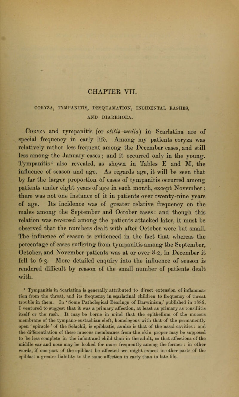 CORYZA, TYMPANITIS, DESQUAMATION, INCIDENTAL RASHES, AND DIARRHOEA. CoRYZA and tympanitis (or otitis media) in Scarlatina are of special frequency in early life. Among my patients coryza was relatively rather less frequent among the December cases, and still less among the January cases; and it occurred only in the young. Tympanitis^ also revealed, as shown in Tables E and M, the influence of season and age. As regards age, it will be seen that by far the larger proportion of cases of tympanitis occurred among patients under eight years of age in each month, except November ; there was not one instance of it in patients over twenty-nine years of age. Its incidence was of greater relative frequency on the males among the September and October cases: and though this relation was reversed among the patients attacked later, it must be observed that the numbers dealt with after October were but small. The influence of season is evidenced in the fact that whereas the percentage of cases suffering from tj^mpanitis among the September, October, and November patients was at or over 8'2, in December it fell to 6-3. More detailed enquiry into the influence of season is rendered difficult by reason of the small number of patients dealt with. ' Tympanitis in Scarlatina is generally attributed to direct extension of inflamma- tion from the throat, and its frequency in scarlatinal children to frequency of throat trouble in them. In 'Some Pathological Bearings of Darwinism,' published in 1886, I ventured to suggest that it was a primary affection, at least as primary as tonsillitis itself or tlie rash. It may be borne in mind that the epithelium of the mucous membrane of the tympano-eustachian cleft, homologous with that of the permanently open ' spiracle ' of the Selachii, is epiblastic, as also is that of the nasal cavities : and the differentiation of these mucous membranes from the skin proper may be supposed to be less complete in the infant and child than in the cidult, so that affections of the middle ear and nose may be looked for more frequently among the former : in other words, if one part of the epiblast be affected we might expect in other parts- of the epiblast a greater liability to the same affection in early than in late life.