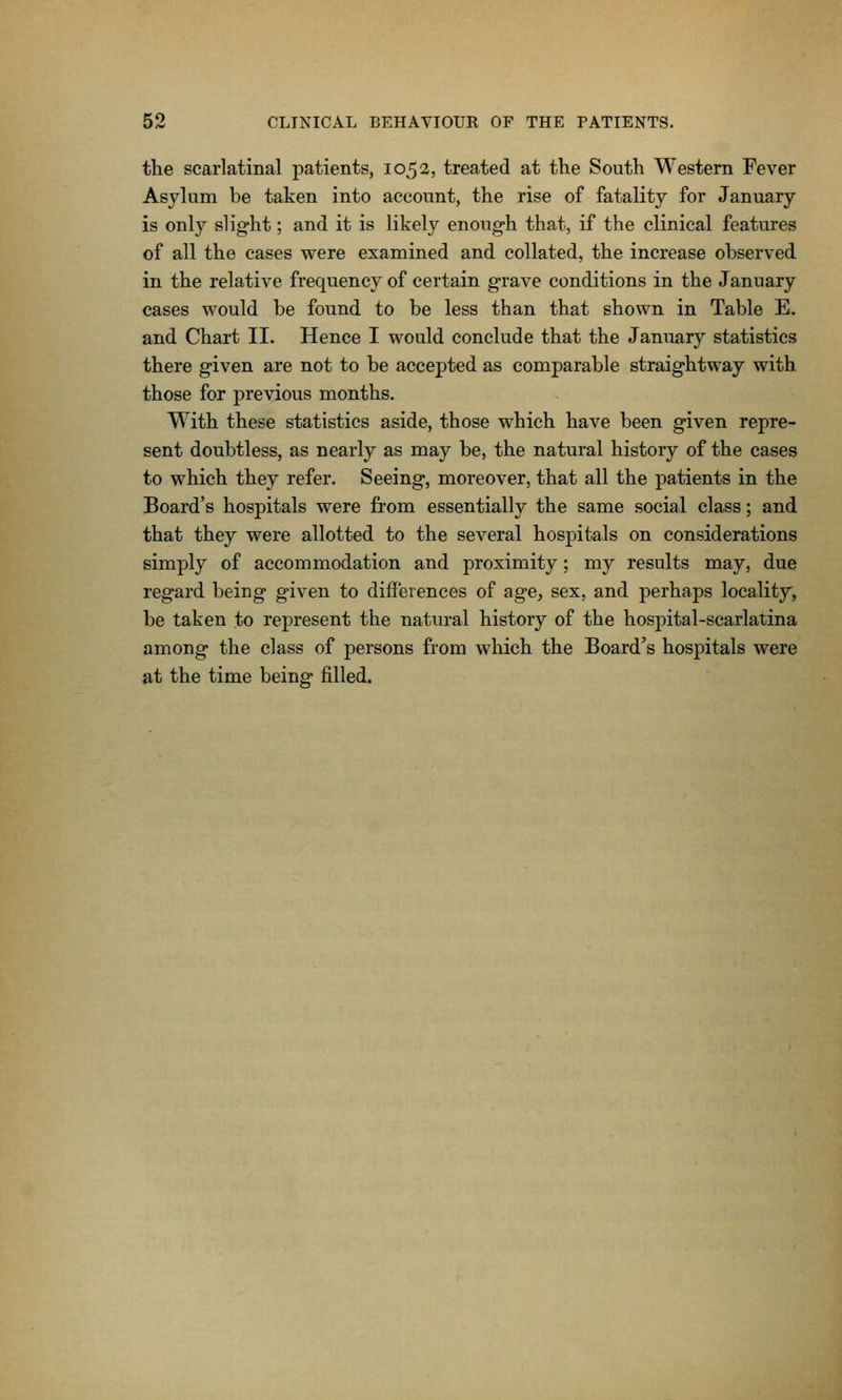 the scarlatinal patients, 1052, treated at the South Western Fever Asylum be taken into account, the rise of fatality for January is only slig-ht; and it is likely enough that, if the clinical features of all the cases were examined and collated, the increase observed in the relative frequency of certain grave conditions in the January cases would be found to be less than that shown in Table E. and Chart II. Hence I would conclude that the January statistics there g-iven are not to be accepted as comparable straightway with those for previous months. With these statistics aside, those which have been given repre- sent doubtless, as nearly as may be, the natural history of the cases to which they refer. Seeing, moreover, that all the patients in the Board's hospitals were from essentially the same social class; and that they were allotted to the several hospitals on considerations simply of accommodation and proximity; my results may, due regard being given to difi'erences of age, sex, and perhaps locality, be taken to represent the natural history of the hospital-scarlatina among the class of j)ersons from which the Board's hospitals were at the time being filled.