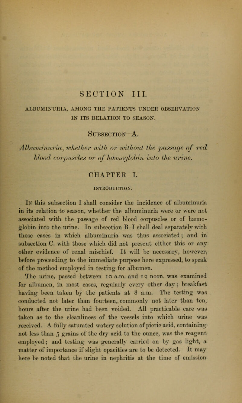 SECTION III. ALBUMINUKIA, AMONG THE PATIENTS UNDER OBSERVATION IN ITS RELATION TO SEASON. Subsection A. Albuminuria, whether with or ivithout the passage of red blood corpuscles or of hcemoglobin into the urine. CHAPTER L INTRODUCTION. In this subsection I shall consider the incidence of albuminuria in its relation to season, whether the albuminuria were or were not associated with the passag-e of red blood corpuscles or of hsemo- g-lobin into the urine. In subsection B. I shall deal separately with those cases in which albuminuria was thus associated; and in subsection C. with those which did not present either this or any other evidence of renal mischief. It will be necessary, however, before proceeding- to the immediate purpose hei'e expressed, to speak of the method employed in testing for albumen. The urine, passed between lO a.m. and 12 noon, was examined for albumen, in most cases, regularly every other day ; breakfast having' been taken by the patients at 8 a.m. The testing- was conducted not later than fourteen, commonly not later than ten, hours after the urine had been voided. All practicable care was taken as to the cleanliness of the vessels into which urine was received. A fully saturated watery solution of picric acid, containing- not less than 5 grains of the dry acid to the ounce, was the reagent employed; and testing was generally carried on by gas light, a matter of importance if slight opacities are to be detected. It may here be noted that the urine in nephritis at the time of emission