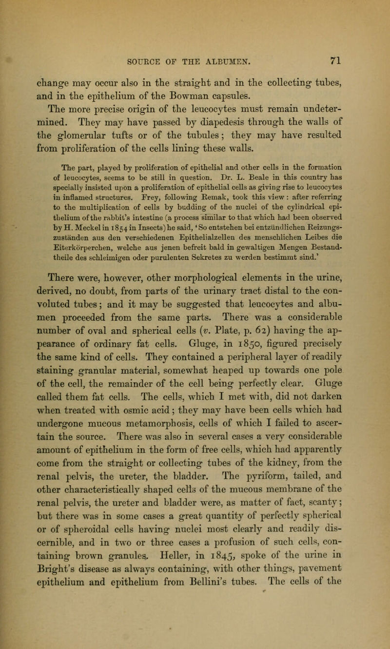 change may occur also in the straight and in the collecting tubes, and in the epithelium of the Bowman capsules. The more precise origin of the leucocytes must remain undeter- mined. They may have passed by diapedesis through the walls of the glomerular tufts or of the tubules; they may have resulted from proliferation of the cells lining these walls. The part, played by proliferation of epithelial and other cells in the formation of leucocytes, seems to be still in question. Dr. L. Beale in this country has specially insisted upon a proliferation of epithelial cells as giving rise to leucocytes in inflamed structures. Frey, following Eemak, took this view : after referring to the multiplication of cells by budding of the nuclei of the cylindrical epi- thelium of the rabbit's intestine (a process similar to that which had been observed by H. Meckel in 1854 in Insects) he said,' So entstehen bei entziindlichen Reizungs- zustanden aus den verschiedenen Epithelialzellen des menschlichen Leibes die Eiterkorperchen, welche aus jenen befreit bald in gewaltigen Mengen Bestand- theile des schleimigen oder purulenten Sekretes zu werden bestimmt sind.' There were, however, other morphological elements in the urine, derived, no doubt, from parts of the urinary tract distal to the con- voluted tubes; and it may be suggested that leucocytes and albu- men proceeded from the same parts. There was a considerable number of oval and spherical cells [v. Plate, p. 62) having the ap- pearance of ordinary fat cells. Gluge, in 1850, figured precisely the same kind of cells. They contained a peripheral layer of readily staining granular material, somewhat heaped up towards one pole of the cell, the remainder of the cell being perfectly clear. Gluge called them fat cells. The cells, which I met with, did not darken when treated with osmie acid; they may have been cells which had undergone mucous metamorphosis, cells of which I failed to ascer- tain the source. There was also in several cases a very considerable amount of epithelium in the form of free cells, which had apparently come from the straight or collecting tubes of the kidney, from the renal pelvis, the ureter, the bladder. The pyriform, tailed, and other characteristically shaped cells of the mucous membrane of the renal pelvis, the ureter and bladder were, as matter of fact, scanty; but there was in some cases a great quantity of perfectly spherical or of spheroidal cells having nuclei most clearly and readily dis- cernible, and in two or three cases a profusion of such cells, con- taining brown granules. Heller, in 1845, spoke of the urine in Bright's disease as always containing, with other things, pavement epithelium and epithelium from Bellini's tubes. The cells of the