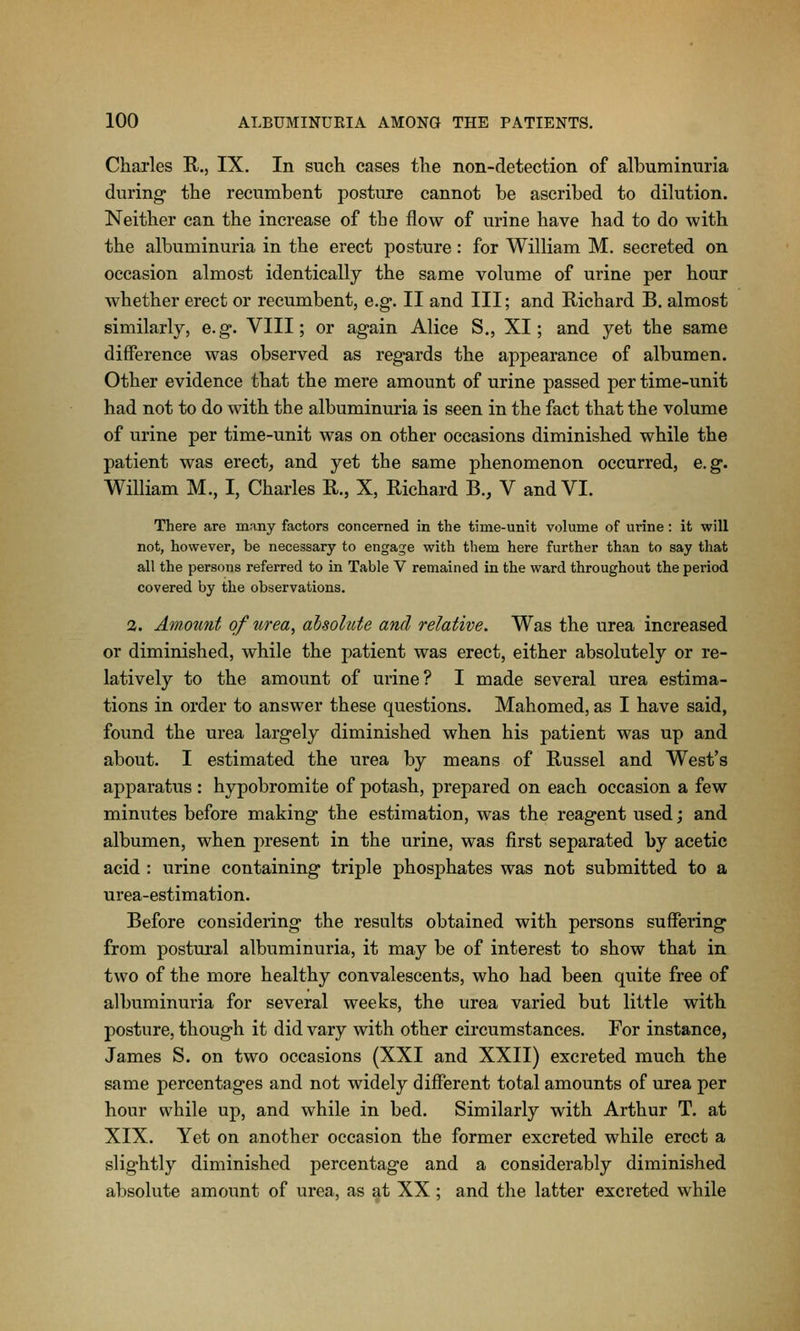 Charles R., IX. In such cases the non-detection of albuminuria during the recumbent posture cannot be ascribed to dilution. Neither can the increase of the flow of urine have had to do with the albuminuria in the erect posture: for William M. secreted on occasion almost identically the same volume of urine per hour whether erect or recumbent, e.g. II and III; and Richard B. almost similarly, e.g. VIII; or again Alice S., XI; and yet the same difference was observed as regards the appearance of albumen. Other evidence that the mere amount of urine passed per time-unit had not to do with the albuminuria is seen in the fact that the volume of urine per time-unit was on other occasions diminished while the patient was erect^ and yet the same phenomenon occurred, e.g. William M., I, Charles R., X, Richard B., V and VI. There are many factors concerned in the time-unit volume of urine: it will not, however, be necessary to engage with them here further than to say that all the persons referred to in Table V remained in the ward throughout the period covered by the observations. 2. Amount of urea^ aisolute and relative. Was the urea increased or diminished, while the patient was erect, either absolutely or re- latively to the amount of urine? I made several urea estima- tions in order to answer these questions. Mahomed, as I have said, found the urea largely diminished when his patient was up and about. I estimated the urea by means of Russel and West's apparatus : hypobromite of potash, prepared on each occasion a few minutes before making the estimation, was the reagent used j and albumen, when present in the urine, was first separated by acetic acid : urine containing triple phosphates was not submitted to a urea-estimation. Before considering the results obtained with persons suffering from postm-al albuminuria, it may be of interest to show that in two of the more healthy convalescents, who had been quite free of albuminuria for several weeks, the urea varied but little with posture, though it did vary with other circumstances. For instance, James S. on two occasions (XXI and XXII) excreted much the same percentages and not widely different total amounts of urea per hour while up, and while in bed. Similarly with Arthur T. at XIX. Yet on another occasion the former excreted while erect a slightly diminished percentage and a considerably diminished absolute amount of urea, as at XX; and the latter excreted while