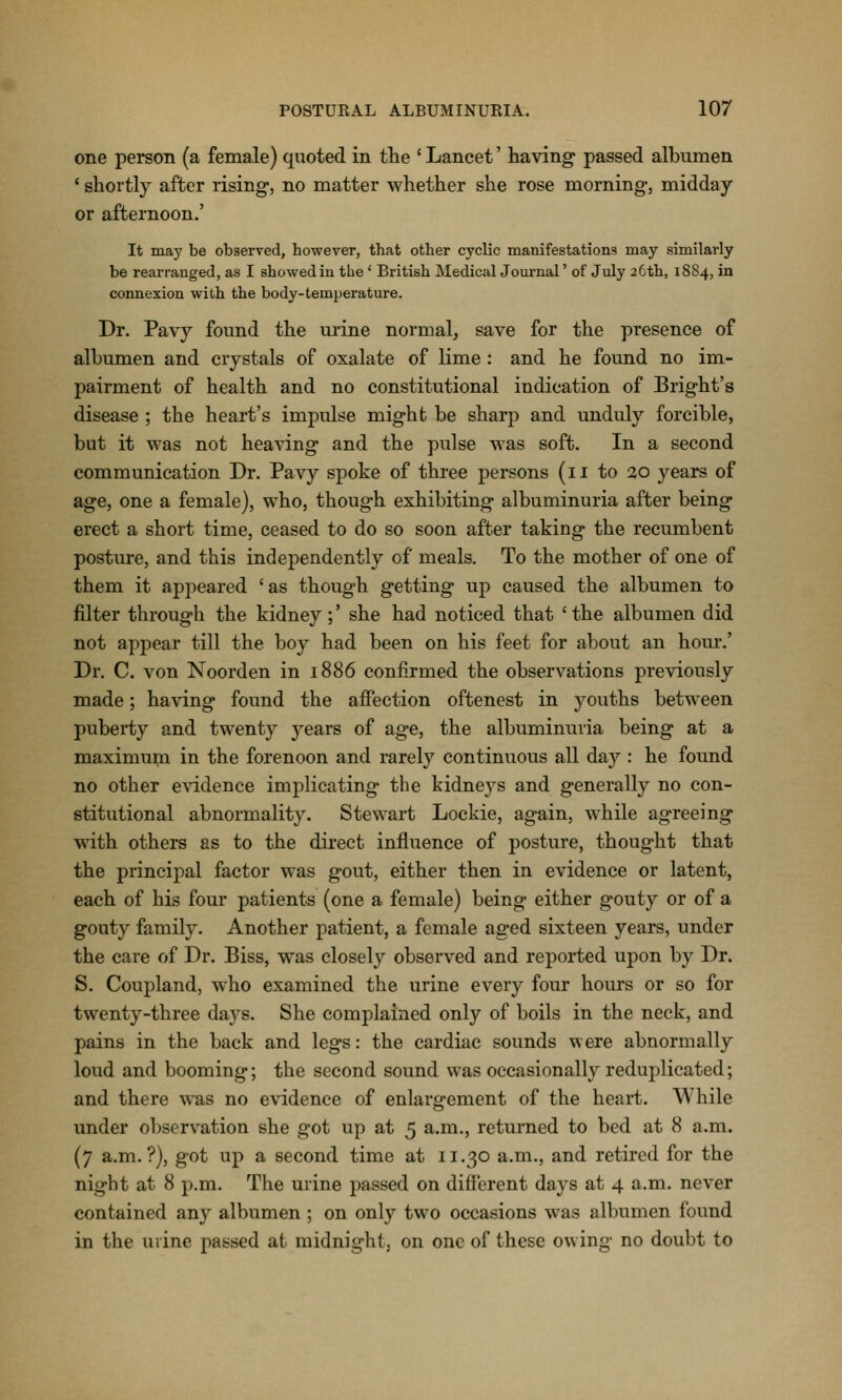 one person (a female) quoted in the ' Lancet' having passed albumen ' shortly after rising, no matter whether she rose morning-, midday or afternoon.' It may be observed, however, that other cyclic manifestations may similarly be rearranged, as I showed in the' British Medical Journal' of July 2Cth, 1884, in connexion with the body-temperature. Dr. Pavy found the urine normal, save for the presence of albumen and crystals of oxalate of lime : and he found no im- pairment of health and no constitutional indication of Bright's disease ; the heart's impulse might be sharp and unduly forcible, but it was not heaving and the pulse was soft. In a second communication Dr. Pavy spoke of three persons (11 to 20 years of age, one a female), who, though exhibiting albuminuria after being erect a short time, ceased to do so soon after taking the recumbent posture, and this independently of meals. To the mother of one of them it appeared 'as though getting up caused the albumen to filter through the kidney ;' she had noticed that ' the albumen did not appear till the boy had been on his feet for about an hour.' Dr. C. von Noorden in 1886 confirmed the observations previously made; having found the affection oftenest in youths between puberty and twenty j^ears of age, the albuminuria being at a maximum in the forenoon and rarely continuous all daj'^: he found no other e\ddence implicating the kidneys and generally no con- stitutional abnormality. Stewart Lockie, again, while agreeing with others as to the direct influence of posture, thought that the princijoal factor was gout, either then in evidence or latent, each of his four patients (one a female) being either gouty or of a gouty family. Another patient, a female aged sixteen years, under the care of Dr. Biss, was closely observed and reported upon by Dr. S. Coupland, who examined the urine every four hours or so for twenty-three days. She complained only of boils in the neck, and pains in the back and legs: the cardiac sounds were abnormally loud and booming; the second sound was occasionally reduplicated; and there was no evidence of enlargement of the heart. While under observation she got up at 5 a.m., returned to bed at 8 a.m. (7 a.m.?), got up a second time at 11.30 a.m., and retired for the night at 8 p.m. The urine passed on different days at 4 a.m. never contained any albumen ; on only two occasions was albumen found in the urine passed at midnight, on one of these owing no doubt to