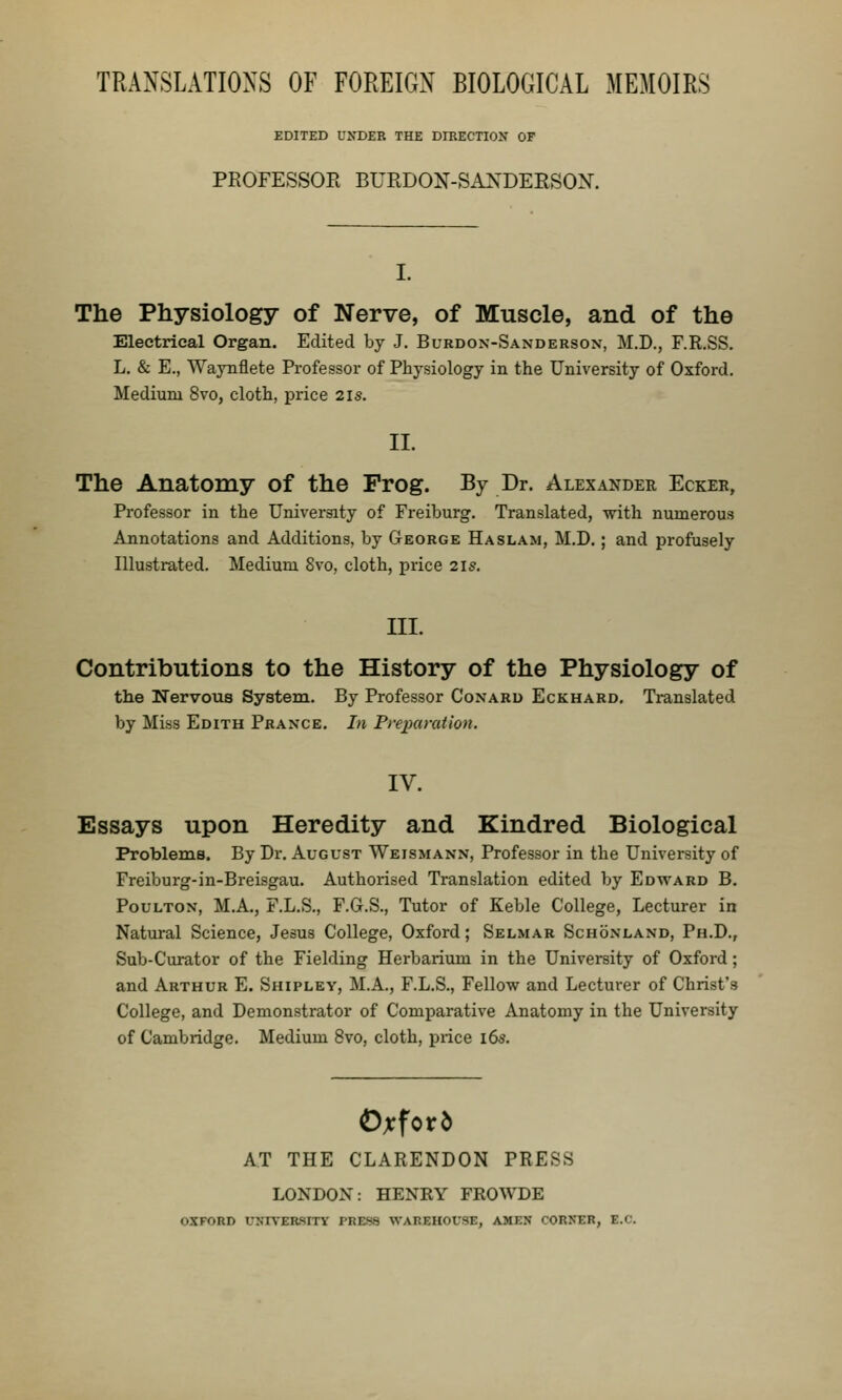 TRANSLATIONS OF FOREIGN BIOLOGICAL MEMOIRS EDITED UNDER THE DIBECTION OF PROFESSOR BURDON-SA^^DERSON. The Physiology of Nerve, of Muscle, and of the Electrical Organ. Edited by J. Burdon-Sanderson, M.D., F.R.SS, L. & E., Waynflete Professor of Physiology in the University of Oxford. Medium 8vo, cloth, price 2is. II. The Anatomy of the Frog. By Dr. Alexander Ecker, Professor in the University of Freiburg. Translated, with numerous Annotations and Additions, by George Ha slam, M.D. ; and profusely Illustrated. Medium 8vo, cloth, price 21s. III. Contributions to the History of the Physiology of the Nervous System. By Professor Conaru Eckhard. Ti-anslated by Miss Edith Praxce. In Pre])uration. IV. Essays upon Heredity and Kindred Biological Problems. By Dr. August Weismann, Professor in the University of Freiburg-in-Breisgau. Authorised Translation edited by Edward B. PouLTOx, M.A., F.L.S., F.G.S., Tutor of Keble College, Lecturer in Natural Science, Jesus College, Oxford; Selmar Schoxlaxd, Ph.D., Sub-Curator of the Fielding Herbarium in the University of Oxford; and Arthur E. Shipley, M.A., F.L.S., Fellow and Lecturer of Christ's College, and Demonstrator of Comparative Anatomy in the University of Cambridge. Medium 8vo, cloth, price i6s. AT THE CLARENDON PRESS LONDON: HENEY FROWDE OXFORD UNr\ERSITY PRESS WAREHOUSE, AMEN CORNER, E.C.